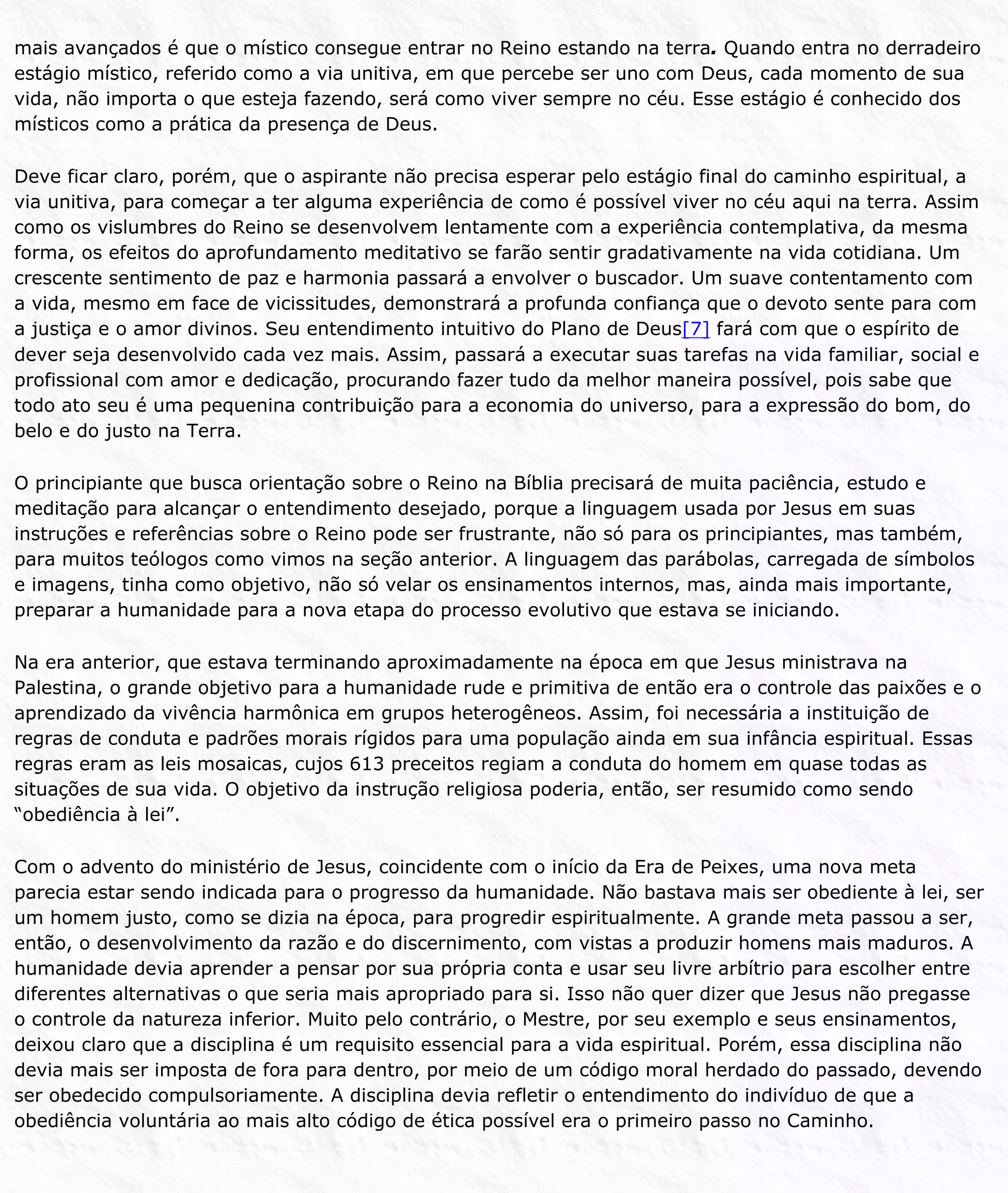 mais avançados é que o místico consegue entrar no Reino estando na terra. Quando entra no derradeiro
estágio místico, referido como a via unitiva, em que percebe ser uno com Deus, cada momento de sua
vida, não importa o que esteja fazendo, será como viver sempre no céu. Esse estágio é conhecido dos
místicos como a prática da presença de Deus.
Deve ficar claro, porém, que o aspirante não precisa esperar pelo estágio final do caminho espiritual, a
via unitiva, para começar a ter alguma experiência de como é possível viver no céu aqui na terra. Assim
como os vislumbres do Reino se desenvolvem lentamente com a experiência contemplativa, da mesma
forma, os efeitos do aprofundamento meditativo se farão sentir gradativamente na vida cotidiana. Um
crescente sentimento de paz e harmonia passará a envolver o buscador. Um suave contentamento com
a vida, mesmo em face de vicissitudes, demonstrará a profunda confiança que o devoto sente para com
a justiça e o amor divinos. Seu entendimento intuitivo do Plano de Deus[7] fará com que o espírito de
dever seja desenvolvido cada vez mais. Assim, passará a executar suas tarefas na vida familiar, social e
profissional com amor e dedicação, procurando fazer tudo da melhor maneira possível, pois sabe que
todo ato seu é uma pequenina contribuição para a economia do universo, para a expressão do bom, do
belo e do justo na Terra.
O principiante que busca orientação sobre o Reino na Bíblia precisará de muita paciência, estudo e
meditação para alcançar o entendimento desejado, porque a linguagem usada por Jesus em suas
instruções e referências sobre o Reino pode ser frustrante, não só para os principiantes, mas também,
para muitos teólogos como vimos na seção anterior. A linguagem das parábolas, carregada de símbolos
e imagens, tinha como objetivo, não só velar os ensinamentos internos, mas, ainda mais importante,
preparar a humanidade para a nova etapa do processo evolutivo que estava se iniciando.
Na era anterior, que estava terminando aproximadamente na época em que Jesus ministrava na
Palestina, o grande objetivo para a humanidade rude e primitiva de então era o controle das paixões e o
aprendizado da vivência harmônica em grupos heterogêneos. Assim, foi necessária a instituição de
regras de conduta e padrões morais rígidos para uma população ainda em sua infância espiritual. Essas
regras eram as leis mosaicas, cujos 613 preceitos regiam a conduta do homem em quase todas as
situações de sua vida. O objetivo da instrução religiosa poderia, então, ser resumido como sendo
“obediência à lei”.
Com o advento do ministério de Jesus, coincidente com o início da Era de Peixes, uma nova meta
parecia estar sendo indicada para o progresso da humanidade. Não bastava mais ser obediente à lei, ser
um homem justo, como se dizia na época, para progredir espiritualmente. A grande meta passou a ser,
então, o desenvolvimento da razão e do discernimento, com vistas a produzir homens mais maduros. A
humanidade devia aprender a pensar por sua própria conta e usar seu livre arbítrio para escolher entre
diferentes alternativas o que seria mais apropriado para si. Isso não quer dizer que Jesus não pregasse
o controle da natureza inferior. Muito pelo contrário, o Mestre, por seu exemplo e seus ensinamentos,
deixou claro que a disciplina é um requisito essencial para a vida espiritual. Porém, essa disciplina não
devia mais ser imposta de fora para dentro, por meio de um código moral herdado do passado, devendo
ser obedecido compulsoriamente. A disciplina devia refletir o entendimento do indivíduo de que a
obediência voluntária ao mais alto código de ética possível era o primeiro passo no Caminho.
 