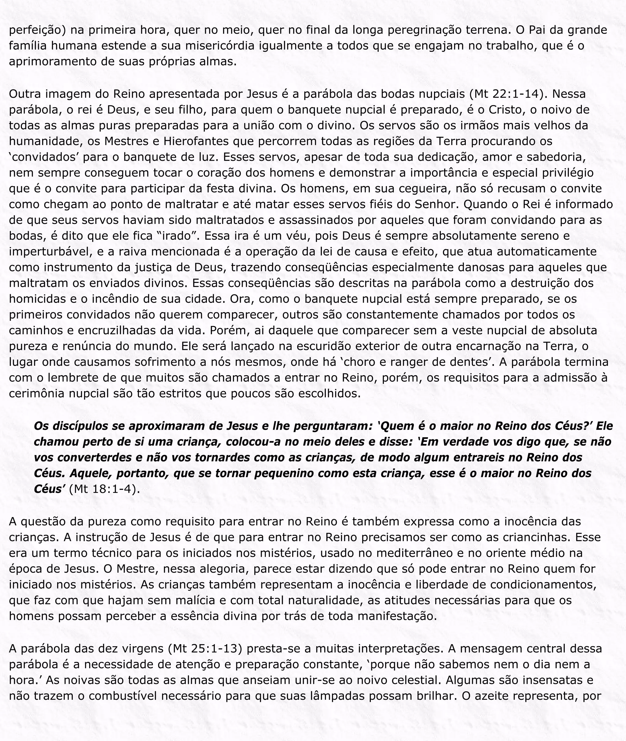 perfeição) na primeira hora, quer no meio, quer no final da longa peregrinação terrena. O Pai da grande
família humana estende a sua misericórdia igualmente a todos que se engajam no trabalho, que é o
aprimoramento de suas próprias almas.
Outra imagem do Reino apresentada por Jesus é a parábola das bodas nupciais (Mt 22:1-14). Nessa
parábola, o rei é Deus, e seu filho, para quem o banquete nupcial é preparado, é o Cristo, o noivo de
todas as almas puras preparadas para a união com o divino. Os servos são os irmãos mais velhos da
humanidade, os Mestres e Hierofantes que percorrem todas as regiões da Terra procurando os
‘convidados’ para o banquete de luz. Esses servos, apesar de toda sua dedicação, amor e sabedoria,
nem sempre conseguem tocar o coração dos homens e demonstrar a importância e especial privilégio
que é o convite para participar da festa divina. Os homens, em sua cegueira, não só recusam o convite
como chegam ao ponto de maltratar e até matar esses servos fiéis do Senhor. Quando o Rei é informado
de que seus servos haviam sido maltratados e assassinados por aqueles que foram convidando para as
bodas, é dito que ele fica “irado”. Essa ira é um véu, pois Deus é sempre absolutamente sereno e
imperturbável, e a raiva mencionada é a operação da lei de causa e efeito, que atua automaticamente
como instrumento da justiça de Deus, trazendo conseqüências especialmente danosas para aqueles que
maltratam os enviados divinos. Essas conseqüências são descritas na parábola como a destruição dos
homicidas e o incêndio de sua cidade. Ora, como o banquete nupcial está sempre preparado, se os
primeiros convidados não querem comparecer, outros são constantemente chamados por todos os
caminhos e encruzilhadas da vida. Porém, ai daquele que comparecer sem a veste nupcial de absoluta
pureza e renúncia do mundo. Ele será lançado na escuridão exterior de outra encarnação na Terra, o
lugar onde causamos sofrimento a nós mesmos, onde há ‘choro e ranger de dentes’. A parábola termina
com o lembrete de que muitos são chamados a entrar no Reino, porém, os requisitos para a admissão à
cerimônia nupcial são tão estritos que poucos são escolhidos.
Os discípulos se aproximaram de Jesus e lhe perguntaram: ‘Quem é o maior no Reino dos Céus?’ Ele
chamou perto de si uma criança, colocou-a no meio deles e disse: ‘Em verdade vos digo que, se não
vos converterdes e não vos tornardes como as crianças, de modo algum entrareis no Reino dos
Céus. Aquele, portanto, que se tornar pequenino como esta criança, esse é o maior no Reino dos
Céus’ (Mt 18:1-4).
A questão da pureza como requisito para entrar no Reino é também expressa como a inocência das
crianças. A instrução de Jesus é de que para entrar no Reino precisamos ser como as criancinhas. Esse
era um termo técnico para os iniciados nos mistérios, usado no mediterrâneo e no oriente médio na
época de Jesus. O Mestre, nessa alegoria, parece estar dizendo que só pode entrar no Reino quem for
iniciado nos mistérios. As crianças também representam a inocência e liberdade de condicionamentos,
que faz com que hajam sem malícia e com total naturalidade, as atitudes necessárias para que os
homens possam perceber a essência divina por trás de toda manifestação.
A parábola das dez virgens (Mt 25:1-13) presta-se a muitas interpretações. A mensagem central dessa
parábola é a necessidade de atenção e preparação constante, ‘porque não sabemos nem o dia nem a
hora.’ As noivas são todas as almas que anseiam unir-se ao noivo celestial. Algumas são insensatas e
não trazem o combustível necessário para que suas lâmpadas possam brilhar. O azeite representa, por
 