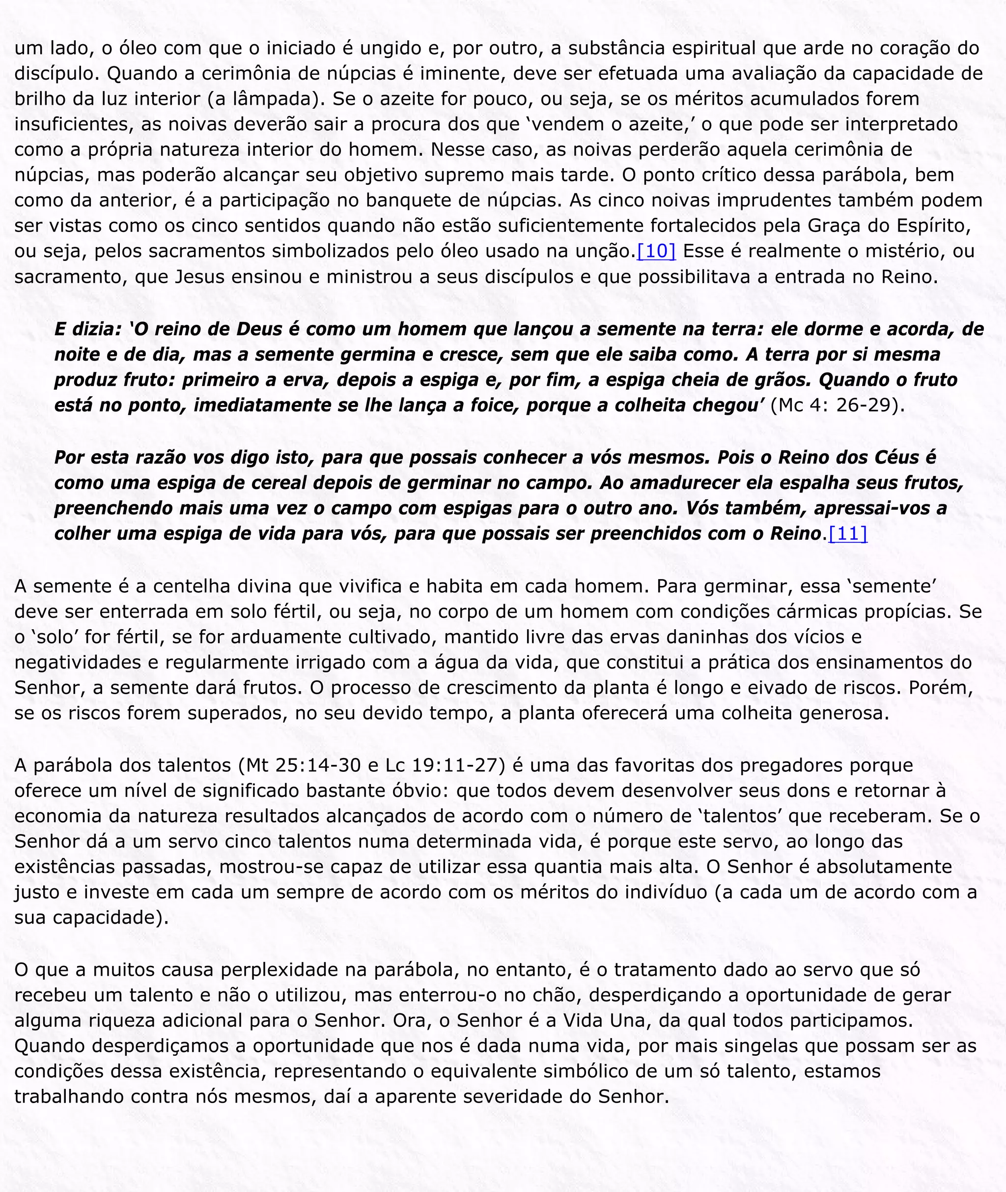 um lado, o óleo com que o iniciado é ungido e, por outro, a substância espiritual que arde no coração do
discípulo. Quando a cerimônia de núpcias é iminente, deve ser efetuada uma avaliação da capacidade de
brilho da luz interior (a lâmpada). Se o azeite for pouco, ou seja, se os méritos acumulados forem
insuficientes, as noivas deverão sair a procura dos que ‘vendem o azeite,’ o que pode ser interpretado
como a própria natureza interior do homem. Nesse caso, as noivas perderão aquela cerimônia de
núpcias, mas poderão alcançar seu objetivo supremo mais tarde. O ponto crítico dessa parábola, bem
como da anterior, é a participação no banquete de núpcias. As cinco noivas imprudentes também podem
ser vistas como os cinco sentidos quando não estão suficientemente fortalecidos pela Graça do Espírito,
ou seja, pelos sacramentos simbolizados pelo óleo usado na unção.[10] Esse é realmente o mistério, ou
sacramento, que Jesus ensinou e ministrou a seus discípulos e que possibilitava a entrada no Reino.
E dizia: ‘O reino de Deus é como um homem que lançou a semente na terra: ele dorme e acorda, de
noite e de dia, mas a semente germina e cresce, sem que ele saiba como. A terra por si mesma
produz fruto: primeiro a erva, depois a espiga e, por fim, a espiga cheia de grãos. Quando o fruto
está no ponto, imediatamente se lhe lança a foice, porque a colheita chegou’ (Mc 4: 26-29).
Por esta razão vos digo isto, para que possais conhecer a vós mesmos. Pois o Reino dos Céus é
como uma espiga de cereal depois de germinar no campo. Ao amadurecer ela espalha seus frutos,
preenchendo mais uma vez o campo com espigas para o outro ano. Vós também, apressai-vos a
colher uma espiga de vida para vós, para que possais ser preenchidos com o Reino.[11]
A semente é a centelha divina que vivifica e habita em cada homem. Para germinar, essa ‘semente’
deve ser enterrada em solo fértil, ou seja, no corpo de um homem com condições cármicas propícias. Se
o ‘solo’ for fértil, se for arduamente cultivado, mantido livre das ervas daninhas dos vícios e
negatividades e regularmente irrigado com a água da vida, que constitui a prática dos ensinamentos do
Senhor, a semente dará frutos. O processo de crescimento da planta é longo e eivado de riscos. Porém,
se os riscos forem superados, no seu devido tempo, a planta oferecerá uma colheita generosa.
A parábola dos talentos (Mt 25:14-30 e Lc 19:11-27) é uma das favoritas dos pregadores porque
oferece um nível de significado bastante óbvio: que todos devem desenvolver seus dons e retornar à
economia da natureza resultados alcançados de acordo com o número de ‘talentos’ que receberam. Se o
Senhor dá a um servo cinco talentos numa determinada vida, é porque este servo, ao longo das
existências passadas, mostrou-se capaz de utilizar essa quantia mais alta. O Senhor é absolutamente
justo e investe em cada um sempre de acordo com os méritos do indivíduo (a cada um de acordo com a
sua capacidade).
O que a muitos causa perplexidade na parábola, no entanto, é o tratamento dado ao servo que só
recebeu um talento e não o utilizou, mas enterrou-o no chão, desperdiçando a oportunidade de gerar
alguma riqueza adicional para o Senhor. Ora, o Senhor é a Vida Una, da qual todos participamos.
Quando desperdiçamos a oportunidade que nos é dada numa vida, por mais singelas que possam ser as
condições dessa existência, representando o equivalente simbólico de um só talento, estamos
trabalhando contra nós mesmos, daí a aparente severidade do Senhor.
 