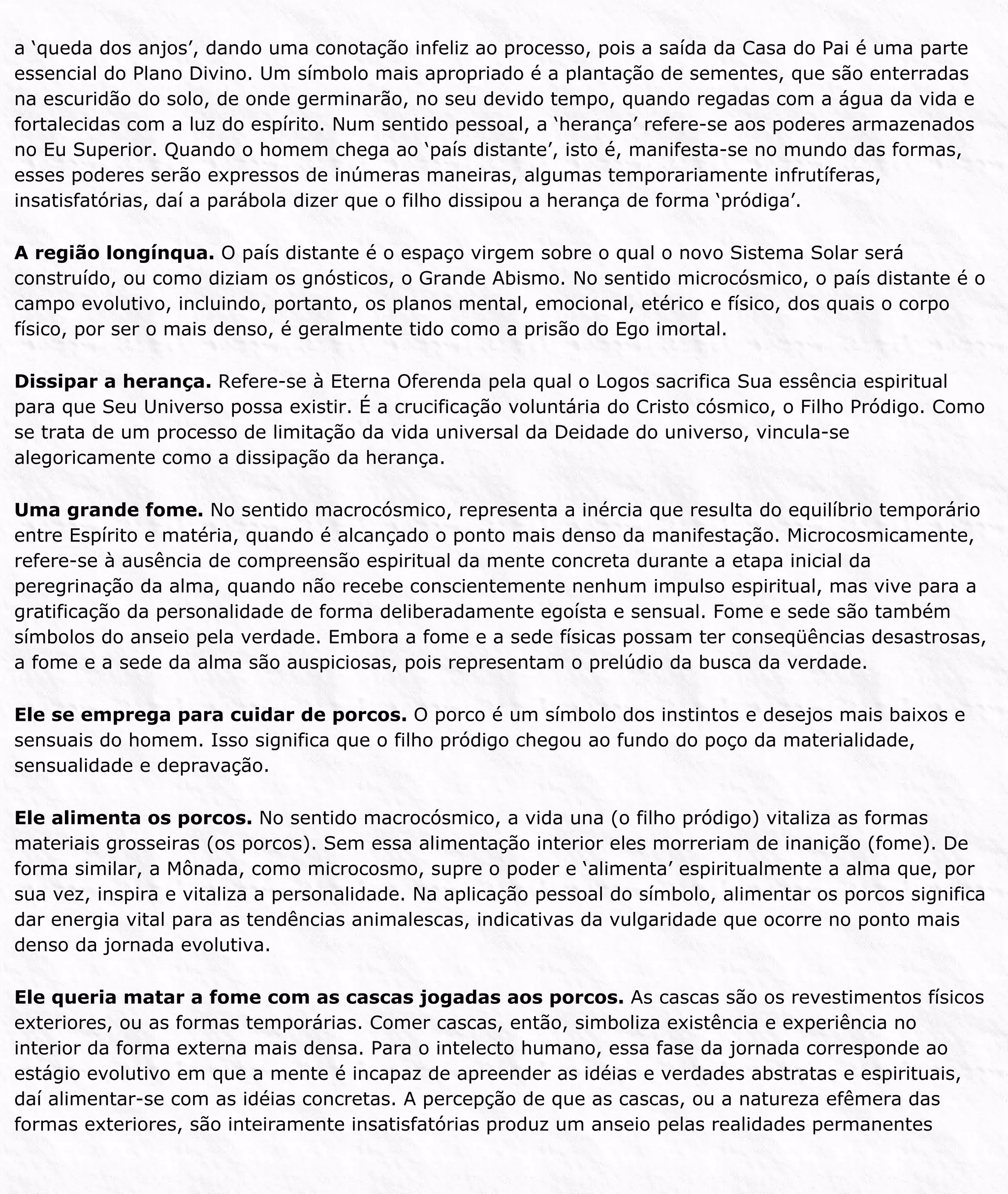 a ‘queda dos anjos’, dando uma conotação infeliz ao processo, pois a saída da Casa do Pai é uma parte
essencial do Plano Divino. Um símbolo mais apropriado é a plantação de sementes, que são enterradas
na escuridão do solo, de onde germinarão, no seu devido tempo, quando regadas com a água da vida e
fortalecidas com a luz do espírito. Num sentido pessoal, a ‘herança’ refere-se aos poderes armazenados
no Eu Superior. Quando o homem chega ao ‘país distante’, isto é, manifesta-se no mundo das formas,
esses poderes serão expressos de inúmeras maneiras, algumas temporariamente infrutíferas,
insatisfatórias, daí a parábola dizer que o filho dissipou a herança de forma ‘pródiga’.
A região longínqua. O país distante é o espaço virgem sobre o qual o novo Sistema Solar será
construído, ou como diziam os gnósticos, o Grande Abismo. No sentido microcósmico, o país distante é o
campo evolutivo, incluindo, portanto, os planos mental, emocional, etérico e físico, dos quais o corpo
físico, por ser o mais denso, é geralmente tido como a prisão do Ego imortal.
Dissipar a herança. Refere-se à Eterna Oferenda pela qual o Logos sacrifica Sua essência espiritual
para que Seu Universo possa existir. É a crucificação voluntária do Cristo cósmico, o Filho Pródigo. Como
se trata de um processo de limitação da vida universal da Deidade do universo, vincula-se
alegoricamente como a dissipação da herança.
Uma grande fome. No sentido macrocósmico, representa a inércia que resulta do equilíbrio temporário
entre Espírito e matéria, quando é alcançado o ponto mais denso da manifestação. Microcosmicamente,
refere-se à ausência de compreensão espiritual da mente concreta durante a etapa inicial da
peregrinação da alma, quando não recebe conscientemente nenhum impulso espiritual, mas vive para a
gratificação da personalidade de forma deliberadamente egoísta e sensual. Fome e sede são também
símbolos do anseio pela verdade. Embora a fome e a sede físicas possam ter conseqüências desastrosas,
a fome e a sede da alma são auspiciosas, pois representam o prelúdio da busca da verdade.
Ele se emprega para cuidar de porcos. O porco é um símbolo dos instintos e desejos mais baixos e
sensuais do homem. Isso significa que o filho pródigo chegou ao fundo do poço da materialidade,
sensualidade e depravação.
Ele alimenta os porcos. No sentido macrocósmico, a vida una (o filho pródigo) vitaliza as formas
materiais grosseiras (os porcos). Sem essa alimentação interior eles morreriam de inanição (fome). De
forma similar, a Mônada, como microcosmo, supre o poder e ‘alimenta’ espiritualmente a alma que, por
sua vez, inspira e vitaliza a personalidade. Na aplicação pessoal do símbolo, alimentar os porcos significa
dar energia vital para as tendências animalescas, indicativas da vulgaridade que ocorre no ponto mais
denso da jornada evolutiva.
Ele queria matar a fome com as cascas jogadas aos porcos. As cascas são os revestimentos físicos
exteriores, ou as formas temporárias. Comer cascas, então, simboliza existência e experiência no
interior da forma externa mais densa. Para o intelecto humano, essa fase da jornada corresponde ao
estágio evolutivo em que a mente é incapaz de apreender as idéias e verdades abstratas e espirituais,
daí alimentar-se com as idéias concretas. A percepção de que as cascas, ou a natureza efêmera das
formas exteriores, são inteiramente insatisfatórias produz um anseio pelas realidades permanentes
 
