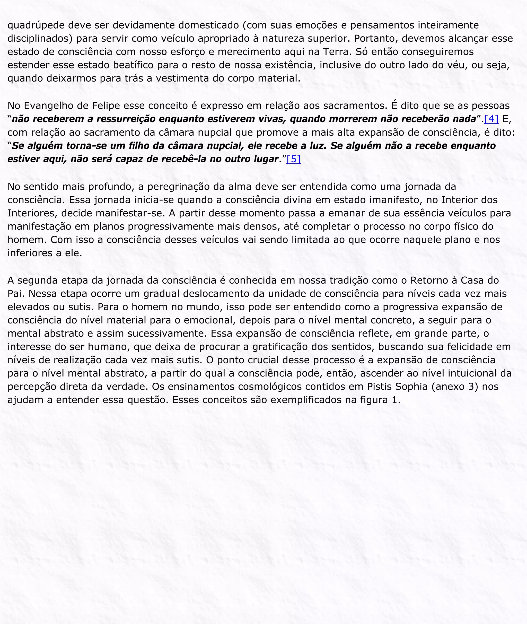 quadrúpede deve ser devidamente domesticado (com suas emoções e pensamentos inteiramente
disciplinados) para servir como veículo apropriado à natureza superior. Portanto, devemos alcançar esse
estado de consciência com nosso esforço e merecimento aqui na Terra. Só então conseguiremos
estender esse estado beatífico para o resto de nossa existência, inclusive do outro lado do véu, ou seja,
quando deixarmos para trás a vestimenta do corpo material.
No Evangelho de Felipe esse conceito é expresso em relação aos sacramentos. É dito que se as pessoas
“não receberem a ressurreição enquanto estiverem vivas, quando morrerem não receberão nada”.[4] E,
com relação ao sacramento da câmara nupcial que promove a mais alta expansão de consciência, é dito:
“Se alguém torna-se um filho da câmara nupcial, ele recebe a luz. Se alguém não a recebe enquanto
estiver aqui, não será capaz de recebê-la no outro lugar.”[5]
No sentido mais profundo, a peregrinação da alma deve ser entendida como uma jornada da
consciência. Essa jornada inicia-se quando a consciência divina em estado imanifesto, no Interior dos
Interiores, decide manifestar-se. A partir desse momento passa a emanar de sua essência veículos para
manifestação em planos progressivamente mais densos, até completar o processo no corpo físico do
homem. Com isso a consciência desses veículos vai sendo limitada ao que ocorre naquele plano e nos
inferiores a ele.
A segunda etapa da jornada da consciência é conhecida em nossa tradição como o Retorno à Casa do
Pai. Nessa etapa ocorre um gradual deslocamento da unidade de consciência para níveis cada vez mais
elevados ou sutis. Para o homem no mundo, isso pode ser entendido como a progressiva expansão de
consciência do nível material para o emocional, depois para o nível mental concreto, a seguir para o
mental abstrato e assim sucessivamente. Essa expansão de consciência reflete, em grande parte, o
interesse do ser humano, que deixa de procurar a gratificação dos sentidos, buscando sua felicidade em
níveis de realização cada vez mais sutis. O ponto crucial desse processo é a expansão de consciência
para o nível mental abstrato, a partir do qual a consciência pode, então, ascender ao nível intuicional da
percepção direta da verdade. Os ensinamentos cosmológicos contidos em Pistis Sophia (anexo 3) nos
ajudam a entender essa questão. Esses conceitos são exemplificados na figura 1.
 