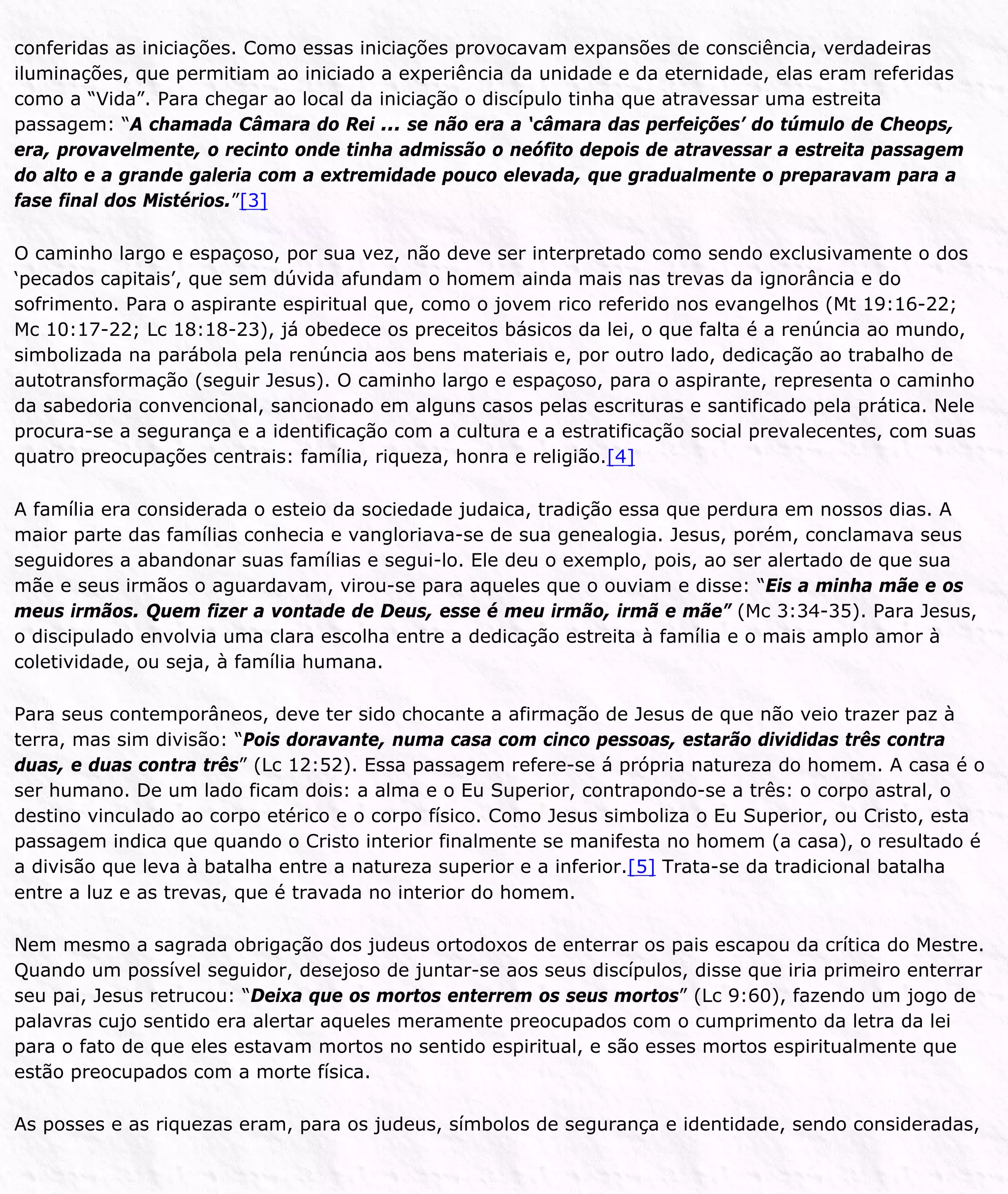 conferidas as iniciações. Como essas iniciações provocavam expansões de consciência, verdadeiras
iluminações, que permitiam ao iniciado a experiência da unidade e da eternidade, elas eram referidas
como a “Vida”. Para chegar ao local da iniciação o discípulo tinha que atravessar uma estreita
passagem: “A chamada Câmara do Rei ... se não era a ‘câmara das perfeições’ do túmulo de Cheops,
era, provavelmente, o recinto onde tinha admissão o neófito depois de atravessar a estreita passagem
do alto e a grande galeria com a extremidade pouco elevada, que gradualmente o preparavam para a
fase final dos Mistérios.”[3]
O caminho largo e espaçoso, por sua vez, não deve ser interpretado como sendo exclusivamente o dos
‘pecados capitais’, que sem dúvida afundam o homem ainda mais nas trevas da ignorância e do
sofrimento. Para o aspirante espiritual que, como o jovem rico referido nos evangelhos (Mt 19:16-22;
Mc 10:17-22; Lc 18:18-23), já obedece os preceitos básicos da lei, o que falta é a renúncia ao mundo,
simbolizada na parábola pela renúncia aos bens materiais e, por outro lado, dedicação ao trabalho de
autotransformação (seguir Jesus). O caminho largo e espaçoso, para o aspirante, representa o caminho
da sabedoria convencional, sancionado em alguns casos pelas escrituras e santificado pela prática. Nele
procura-se a segurança e a identificação com a cultura e a estratificação social prevalecentes, com suas
quatro preocupações centrais: família, riqueza, honra e religião.[4]
A família era considerada o esteio da sociedade judaica, tradição essa que perdura em nossos dias. A
maior parte das famílias conhecia e vangloriava-se de sua genealogia. Jesus, porém, conclamava seus
seguidores a abandonar suas famílias e segui-lo. Ele deu o exemplo, pois, ao ser alertado de que sua
mãe e seus irmãos o aguardavam, virou-se para aqueles que o ouviam e disse: “Eis a minha mãe e os
meus irmãos. Quem fizer a vontade de Deus, esse é meu irmão, irmã e mãe” (Mc 3:34-35). Para Jesus,
o discipulado envolvia uma clara escolha entre a dedicação estreita à família e o mais amplo amor à
coletividade, ou seja, à família humana.
Para seus contemporâneos, deve ter sido chocante a afirmação de Jesus de que não veio trazer paz à
terra, mas sim divisão: “Pois doravante, numa casa com cinco pessoas, estarão divididas três contra
duas, e duas contra três” (Lc 12:52). Essa passagem refere-se á própria natureza do homem. A casa é o
ser humano. De um lado ficam dois: a alma e o Eu Superior, contrapondo-se a três: o corpo astral, o
destino vinculado ao corpo etérico e o corpo físico. Como Jesus simboliza o Eu Superior, ou Cristo, esta
passagem indica que quando o Cristo interior finalmente se manifesta no homem (a casa), o resultado é
a divisão que leva à batalha entre a natureza superior e a inferior.[5] Trata-se da tradicional batalha
entre a luz e as trevas, que é travada no interior do homem.
Nem mesmo a sagrada obrigação dos judeus ortodoxos de enterrar os pais escapou da crítica do Mestre.
Quando um possível seguidor, desejoso de juntar-se aos seus discípulos, disse que iria primeiro enterrar
seu pai, Jesus retrucou: “Deixa que os mortos enterrem os seus mortos” (Lc 9:60), fazendo um jogo de
palavras cujo sentido era alertar aqueles meramente preocupados com o cumprimento da letra da lei
para o fato de que eles estavam mortos no sentido espiritual, e são esses mortos espiritualmente que
estão preocupados com a morte física.
As posses e as riquezas eram, para os judeus, símbolos de segurança e identidade, sendo consideradas,
 