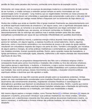 perdão de Deus pelos pecados dos homens, conhecida como doutrina da expiação vicária.
Felizmente, em nosso século, com os avanços da psicologia moderna e o entendimento do lado sombra
do ser humano, o cristão começou a entender porque sempre se sentiu incomodado por sua
caracterização como ‘vil pecador.’ Jung mostrou que as negatividades inerentes ao nosso processo de
aprendizado terreno devem ser entendidas e superadas pela compreensão e pelo amor e não pelo temor
a um Deus implacável que castiga nossas falhas e fraquezas com os tormentos do fogo eterno.[4]
Muitos dos cristãos que ainda se mantêm fiéis à Igreja mostram finalmente seu descontentamento com
as práticas espirituais tradicionais da ortodoxia e, em alguns casos, com o significado deturpado dado a
elas. A missa, o terço, as romarias e as outras práticas disponíveis aos leigos contrastam com as
práticas de outras tradições que, aos poucos, se tornaram conhecidas no Ocidente. Esse
descontentamento não se restringe aos católicos mas é sentido também pelos fiéis das seitas
evangélicas e protestantes por causa de sua conhecida inflexibilidade em questões doutrinárias.
Apesar de muita resistência interna, a poderosa energia crística atuando nesta época de transição,
parece ter rachado, em alguns lugares, a espessa muralha do conservadorismo. Assim, algumas
aberturas, como o movimento carismático e os movimentos de jovens e de casais da igreja católica
resultaram em entusiástica resposta dos leigos e de parte do clero. Também a divulgação, por iniciativa
de alguns padres e monges, de certas práticas meditativas e contemplativas, parcialmente inspiradas
nos modelos orientais, tiveram excelente acolhida. Porém, para a grande massa dos buscadores, a
Igreja permaneceu uma instituição rígida, distante, indiferente e até mesmo alienada das necessidades
espirituais de seus fiéis.
O resultado tem sido um progressivo desapontamento dos fiéis com a ortodoxia religiosa cristã e
conseqüente êxodo para outros movimentos e tradições não-cristãos ou fora dos cânones ortodoxos.
Isso explica porque o espiritismo, o budismo, o hinduísmo, a ioga e outros movimentos religiosos e
filosóficos no Brasil tiveram tão boa acolhida entre os cristãos insatisfeitos com a postura ortodoxa de
sua tradição. Isso ocorre porque, nesses movimentos ou tradições, o buscador encontra práticas
espirituais sólidas e doutrinas que não agridem a razão.
As tradições budista e da ioga têm exercido grande atração sobre os buscadores ocidentais. Ambas
podem ser mais acertadamente consideradas como tradições filosóficas do que religiosas. Seus aspectos
doutrinários são extremamente atraentes, englobando conceitos filosóficos e cosmológicos de
abrangência e grandeza que fascinam os estudiosos livres de preconceitos. Porém, o ponto que exerce
maior atração parece ser a prática espiritual dessas tradições voltadas para a libertação do sofrimento.
Dentre essas práticas destaca-se a meditação, com todas suas modalidades e etapas.
Até mesmo alguns padres e monges cristãos, como Thomas Merton[5] e William Johnston,[6] depois de
estudarem o budismo, procuraram introduzir suas práticas meditativas nos meios cristãos. Johnston,
preocupado com o desinteresse crescente dos fieis pelas práticas devocionais tradicionais (rosário, via
sacra e novenas), e verificando a firmeza milenar das práticas budistas, tal como observou no Japão,
desabafa:
 