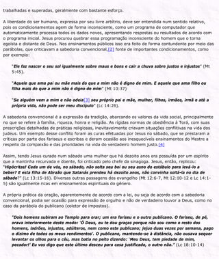 trabalhadas e superadas, geralmente com bastante esforço.
A liberdade do ser humano, expressa por seu livre arbítrio, deve ser entendida num sentido relativo,
pois os condicionamentos agem de forma inconsciente, como um programa de computador que
automaticamente processa todos os dados novos, apresentando respostas ou resultados de acordo com
o programa inicial. Jesus procurou quebrar essa programação inconsciente do homem que o torna
egoísta e distante de Deus. Nos ensinamentos públicos isso era feito de forma contundente por meio das
parábolas, que criticavam a sabedoria convencional,[2] fonte de importantes condicionamentos, como
por exemplo:
“Ele faz nascer o seu sol igualmente sobre maus e bons e cair a chuva sobre justos e injustos” (Mt
5:45).
“Aquele que ama pai ou mãe mais do que a mim não é digno de mim. E aquele que ama filho ou
filha mais do que a mim não é digno de mim” (Mt 10:37)
“Se alguém vem a mim e não odeia[3] seu próprio pai e mãe, mulher, filhos, irmãos, irmã e até a
própria vida, não pode ser meu discípulo” (Lc 14:26).
A sabedoria convencional é a expressão da tradição, abarcando os valores da vida social, principalmente
no que se refere à família, riqueza, honra e religião. As rígidas normas de obediência à Torá, com suas
prescrições detalhadas de práticas religiosas, inevitavelmente criavam situações conflitivas na vida dos
judeus. Um exemplo desse conflito foram as curas efetuadas por Jesus no sábado, que se prestaram a
críticas por parte dos fariseus e escribas e deram ocasião aos inesquecíveis ensinamentos do Mestre a
respeito da compaixão e das prioridades na vida do verdadeiro homem justo.[4]
Assim, tendo Jesus curado num sábado uma mulher que há dezoito anos era possuída por um espírito
que a mantinha recurvada e doente, foi criticado pelo chefe da sinagoga. Jesus, então, replicou:
“Hipócritas! Cada um de vós, no sábado, não solta seu boi ou seu asno do estábulo para levá-lo a
beber? E esta filha de Abraão que Satanás prendeu há dezoito anos, não convinha soltá-la no dia de
sábado?” (Lc 13:15-16). Diversas outras passagens dos evangelho (Mt 12:6-7, Mt 12:10-12 e Lc 14:1-
5) são igualmente ricas em ensinamentos espirituais do gênero.
A própria prática da oração, aparentemente de acordo com a lei, ou seja de acordo com a sabedoria
convencional, podia ser ocasião para expressão de orgulho e não de verdadeiro louvor a Deus, como no
caso da parábola do publicano (coletor de impostos).
“Dois homens subiram ao Templo para orar; um era fariseu e o outro publicano. O fariseu, de pé,
orava interiormente deste modo: ‘Ó Deus, eu te dou graças porque não sou como o resto dos
homens, ladrões, injustos, adúlteros, nem como este publicano; jejuo duas vezes por semana, pago
o dízimo de todos os meus rendimentos’. O publicano, mantendo-se à distância, não ousava sequer
levantar os olhos para o céu, mas batia no peito dizendo: ‘Meu Deus, tem piedade de mim,
pecador!’ Eu vos digo que este último desceu para casa justificado, o outro não.” (Lc 18:10-14)
 