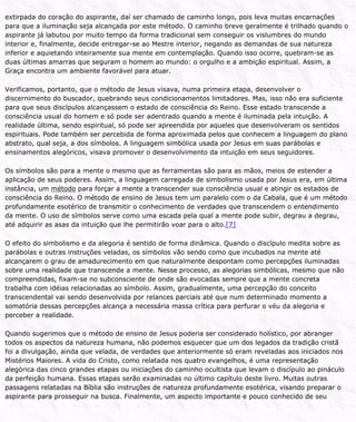 extirpada do coração do aspirante, daí ser chamado de caminho longo, pois leva muitas encarnações
para que a iluminação seja alcançada por este método. O caminho breve geralmente é trilhado quando o
aspirante já labutou por muito tempo da forma tradicional sem conseguir os vislumbres do mundo
interior e, finalmente, decide entregar-se ao Mestre interior, negando as demandas de sua natureza
inferior e aquietando inteiramente sua mente em contemplação. Quando isso ocorre, quebram-se as
duas últimas amarras que seguram o homem ao mundo: o orgulho e a ambição espiritual. Assim, a
Graça encontra um ambiente favorável para atuar.
Verificamos, portanto, que o método de Jesus visava, numa primeira etapa, desenvolver o
discernimento do buscador, quebrando seus condicionamentos limitadores. Mas, isso não era suficiente
para que seus discípulos alcançassem o estado de consciência do Reino. Esse estado transcende a
consciência usual do homem e só pode ser adentrado quando a mente é iluminada pela intuição. A
realidade última, sendo espiritual, só pode ser apreendida por aqueles que desenvolveram os sentidos
espirituais. Pode também ser percebida de forma aproximada pelos que conhecem a linguagem do plano
abstrato, qual seja, a dos símbolos. A linguagem simbólica usada por Jesus em suas parábolas e
ensinamentos alegóricos, visava promover o desenvolvimento da intuição em seus seguidores.
Os símbolos são para a mente o mesmo que as ferramentas são para as mãos, meios de estender a
aplicação de seus poderes. Assim, a linguagem carregada de simbolismo usada por Jesus era, em última
instância, um método para forçar a mente a transcender sua consciência usual e atingir os estados de
consciência do Reino. O método de ensino de Jesus tem um paralelo com o da Cabala, que é um método
profundamente esotérico de transmitir o conhecimento de verdades que transcendem o entendimento
da mente. O uso de símbolos serve como uma escada pela qual a mente pode subir, degrau a degrau,
até adquirir as asas da intuição que lhe permitirão voar para o alto.[7]
O efeito do simbolismo e da alegoria é sentido de forma dinâmica. Quando o discípulo medita sobre as
parábolas e outras instruções veladas, os símbolos vão sendo como que incubados na mente até
alcançarem o grau de amadurecimento em que naturalmente despontam como percepções iluminadas
sobre uma realidade que transcende a mente. Nesse processo, as alegorias simbólicas, mesmo que não
compreendidas, fixam-se no subconsciente de onde são evocadas sempre que a mente concreta
trabalha com idéias relacionadas ao símbolo. Assim, gradualmente, uma percepção do conceito
transcendental vai sendo desenvolvida por relances parciais até que num determinado momento a
somatória dessas percepções alcança a necessária massa crítica para perfurar o véu da alegoria e
perceber a realidade.
Quando sugerimos que o método de ensino de Jesus poderia ser considerado holístico, por abranger
todos os aspectos da natureza humana, não podemos esquecer que um dos legados da tradição cristã
foi a divulgação, ainda que velada, de verdades que anteriormente só eram reveladas aos iniciados nos
Mistérios Maiores. A vida do Cristo, como relatada nos quatro evangelhos, é uma representação
alegórica das cinco grandes etapas ou iniciações do caminho ocultista que levam o discípulo ao pináculo
da perfeição humana. Essas etapas serão examinadas no último capítulo deste livro. Muitas outras
passagens relatadas na Bíblia são instruções de natureza profundamente esotérica, visando preparar o
aspirante para prosseguir na busca. Finalmente, um aspecto importante e pouco conhecido de seu
 