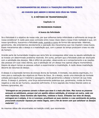 OS ENSINAMENTOS DE JESUS E A TRADIÇÃO ESOTÉRICA CRISTÃ
AS CHAVES QUE ABREM O REINO DOS CÉUS NA TERRA
V. O MÉTODO DE TRANSFORMAÇÃO
Capítulo 11
OS PRIMEIROS PASSOS
A busca da felicidade
Se a felicidade é o objetivo de nossa vida, por que colhemos tanta infelicidade e sofrimento ao longo de
nossa existência? A razão para esse contraste entre nosso róseo ideal e nossa triste realidade é que, em
nossa ignorância, buscamos a felicidade onde, quando e como de forma não-apropriada. Ademais,
geralmente, não entendemos devidamente a operação dos mecanismos que nos impelem nessa busca.
Esses mecanismos são o desejo e a insatisfação que, com o passar do tempo produzem crises na vida
do homem.
Grande parte da humanidade imagina que seria feliz se conseguisse obter essa ou aquela satisfação ou
se tivesse um determinado problema resolvido. Em suma, pensam que a felicidade pode ser alcançada
com a satisfação dos desejos. Não é difícil de perceber, observando-se o comportamento e as reações
das pessoas em suas vidas diárias, que a satisfação de um desejo traz apenas alegria momentânea.
Depois de algum tempo as pessoas voltam a experimentar a insatisfação. A razão dessa insatisfação
decorre da natureza do desejo.
O desejo é a expressão terrena da energia divina da Vontade. A Vontade, nos planos espirituais, é o
meio para a realização dos objetivos do Plano de Deus. Já o desejo, sendo uma distorção da Vontade
voltada para aquilo que é material e passageiro, tende geralmente a afastar o homem de sua meta
divina. O desejo é, portanto, uma força extremamente poderosa que, geralmente, molda de forma
negativa a vida do ser humano, causando sofrimento. O livro sagrado dos hindus falando sobre os
homens ignorantes, diz:
“Entregam-se aos prazeres carnais e dizem que esse é o mais alto bem. Mas nunca os prazeres
sensuais os satisfazem, porque mal um apetite obteve satisfação, já emerge um outro, cada vez
mais imperioso. Esses homens são hipócritas, vaidosos e ilusos. Enleados nas teias do desejo,
entregam-se à volúpia, à ira e à avareza; prostituem as suas mentes e o seu sentimento de justiça,
procurando acumular riquezas por meios ilegais, com o fim de terem com que satisfazer os desejos
materiais”.[1]
As mesmas idéias são encontradas na tradição cristã, que recomenda:
 