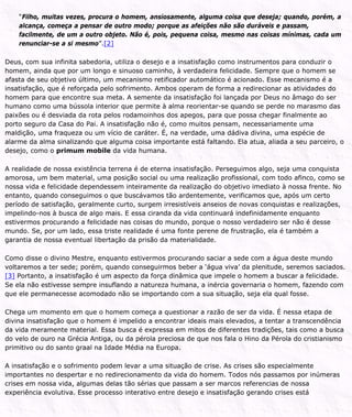 “Filho, muitas vezes, procura o homem, ansiosamente, alguma coisa que deseja; quando, porém, a
alcança, começa a pensar de outro modo; porque as afeições não são duráveis e passam,
facilmente, de um a outro objeto. Não é, pois, pequena coisa, mesmo nas coisas mínimas, cada um
renunciar-se a si mesmo”.[2]
Deus, com sua infinita sabedoria, utiliza o desejo e a insatisfação como instrumentos para conduzir o
homem, ainda que por um longo e sinuoso caminho, à verdadeira felicidade. Sempre que o homem se
afasta de seu objetivo último, um mecanismo retificador automático é acionado. Esse mecanismo é a
insatisfação, que é reforçada pelo sofrimento. Ambos operam de forma a redirecionar as atividades do
homem para que encontre sua meta. A semente da insatisfação foi lançada por Deus no âmago do ser
humano como uma bússola interior que permite à alma reorientar-se quando se perde no marasmo das
paixões ou é desviada da rota pelos rodamoinhos dos apegos, para que possa chegar finalmente ao
porto seguro da Casa do Pai. A insatisfação não é, como muitos pensam, necessariamente uma
maldição, uma fraqueza ou um vício de caráter. É, na verdade, uma dádiva divina, uma espécie de
alarme da alma sinalizando que alguma coisa importante está faltando. Ela atua, aliada a seu parceiro, o
desejo, como o primum mobile da vida humana.
A realidade de nossa existência terrena é de eterna insatisfação. Perseguimos algo, seja uma conquista
amorosa, um bem material, uma posição social ou uma realização profissional, com todo afinco, como se
nossa vida e felicidade dependessem inteiramente da realização do objetivo imediato à nossa frente. No
entanto, quando conseguimos o que buscávamos tão ardentemente, verificamos que, após um certo
período de satisfação, geralmente curto, surgem irresistíveis anseios de novas conquistas e realizações,
impelindo-nos à busca de algo mais. E essa ciranda da vida continuará indefinidamente enquanto
estivermos procurando a felicidade nas coisas do mundo, porque o nosso verdadeiro ser não é desse
mundo. Se, por um lado, essa triste realidade é uma fonte perene de frustração, ela é também a
garantia de nossa eventual libertação da prisão da materialidade.
Como disse o divino Mestre, enquanto estivermos procurando saciar a sede com a água deste mundo
voltaremos a ter sede; porém, quando conseguirmos beber a ‘água viva’ da plenitude, seremos saciados.
[3] Portanto, a insatisfação é um aspecto da força dinâmica que impele o homem a buscar a felicidade.
Se ela não estivesse sempre insuflando a natureza humana, a inércia governaria o homem, fazendo com
que ele permanecesse acomodado não se importando com a sua situação, seja ela qual fosse.
Chega um momento em que o homem começa a questionar a razão de ser da vida. É nessa etapa de
divina insatisfação que o homem é impelido a encontrar ideais mais elevados, a tentar a transcendência
da vida meramente material. Essa busca é expressa em mitos de diferentes tradições, tais como a busca
do velo de ouro na Grécia Antiga, ou da pérola preciosa de que nos fala o Hino da Pérola do cristianismo
primitivo ou do santo graal na Idade Média na Europa.
A insatisfação e o sofrimento podem levar a uma situação de crise. As crises são especialmente
importantes no despertar e no redirecionamento da vida do homem. Todos nós passamos por inúmeras
crises em nossa vida, algumas delas tão sérias que passam a ser marcos referencias de nossa
experiência evolutiva. Esse processo interativo entre desejo e insatisfação gerando crises está
 