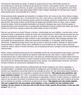 intimamente relacionado ao apego. O apego às posses gera terríveis sofrimentos quando as
circunstâncias da vida levam a perda do que possuímos. Assim, crises podem ocorrer com a perda da
juventude, da beleza, da fortuna, do poder, da posição social ou dos pais, do companheiro, dos filhos,
etc. Na maior parte dos casos esse apego reflete a auto-imagem idealizada do indivíduo que imagina
essas posses como uma extensão de si mesmo.
Muitas pessoas estão apegadas às sensações e emoções fortes, tais como as dos vícios (álcool, drogas,
fumo, gula, sensualidade, etc.). Os prisioneiros do vício, mais cedo ou mais tarde, colhem os resultados
de sua fraqueza na forma de doenças graves, perda de emprego, perda do companheiro ou abandono
pela família. Mas ainda existem outras fontes de apegos que também levam à crises, como o apego
mental às idéias, fonte da ambição desmedida e do orgulho. Qualquer que seja a fonte do apego, o
desapontamento será inevitável com a perseguição de objetivos ilusórios, quando não fúteis, que levam
sempre ao sofrimento, porque a perda das coisas deste mundo é inevitável.
Mas por que ocorrem as crises? Porque o homem, condicionado por seus hábitos, vivendo como virtual
prisioneiro deles, é geralmente incapaz de mudar seu comportamento, mesmo quando percebe que sua
atitude é prejudicial à saúde do corpo e da alma. O pior é que, no mais das vezes, nem mesmo se dá
conta de que está enredado em algo contrário a seus interesses maiores. Não consegue perceber que
seu padrão de comportamento, ainda que buscando a felicidade, é, na verdade, fonte de grande
sofrimento. A Sabedoria Antiga ensina que isso se deve à inércia da matéria. Quando um determinado
comportamento é repetido várias vezes, estabelece-se uma tendência em nossos corpos inferiores
(material, etérico, astral e mental concreto), que se perpetua até que a energia inicial seja identificada e
redirecionada.
Porém, esses condicionamentos devem ser entendidos dentro de uma perspectiva mais ampla, pois tudo
na vida do homem tem sua razão de ser durante certa fase de sua vida. Assim, o útero materno é
imprescindível para a sobrevivência do feto, mas deve ser abandonado para que o bebê possa continuar
seu progresso como ser humano. O recém-nascido encontra maior proteção e conforto no berço, porém,
esse terá que ser abandonado depois de poucos anos, porque, num determinado momento, vai tornar-
se fator limitativo ao crescimento subseqüente da criança.
Da mesma forma, várias estruturas condicionantes do homem moderno, tais como a agressão, a
competitividade e a ambição, que atualmente se configuram como limitativas do seu progresso, já
tiveram sua importância numa fase anterior da evolução da alma. Por isso Jesus preconizava isenção e
discernimento superiores nas avaliações a respeito do semelhante: “Não julgueis pela aparência, mas
julgai conforme a justiça” (Jo 7:24). A verdadeira justiça requer que todos os fatos pertinentes sejam
levados em consideração. Mas quem está disposto e capacitado a fazê-lo? Já não é pequeno o desafio de
cada um de nós para reconhecer os próprios erros, julgando nossa própria vida, para mudá-la de acordo
com os ditames do coração. Lembremos as palavras de Jesus: “Não julgueis para não serdes julgados.
Pois com o julgamento com que julgais sereis julgados, e com a medida com que medirdes sereis
medidos. Por que reparas no cisco que está no olho do teu irmão, quando não percebes a trave que está
no teu?” (Mt 7:1-3).
 
