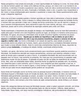 Nessa perspectiva mais ampla da evolução, a maior oportunidade de mudança é a crise. As crises sérias
na vida do homem podem ser vistas como dádivas divinas, porque, em meio à dor e ao transtorno do
momento, o indivíduo é levado a questionar seus valores, modo de vida e condicionamentos mentais.[4]
Quanto maior o sentimento de vazio, frustração e futilidade, maior a dor, e quanto mais insuportável a
dor maior a nossa predisposição para reavaliar e questionar a nossa vida. Desse questionamento pode
surgir o despertar espiritual.
Uma crise só é bem sucedida quando o homem aprende por meio dela a redirecionar a força do desejo
para um objetivo mais alto. Como o desejo é o reflexo distorcido da imensa energia da Vontade Divina,
o homem tem que aprender a lidar com o desejo de forma construtiva. Em vez de reprimir o desejo, o
que é sempre contraproducente, deve reorientá-lo para fins mais nobres, até que, com o despertar
espiritual, possa usá-lo como combustível da aspiração ardente pela união com Deus.
Tendo examinado o mecanismo de atuação do desejo e da insatisfação, torna-se mais fácil entender a
razão pela qual o homem erra com freqüência quanto ao lugar, ao tempo e à maneira como procura a
felicidade. Em geral, ele procura a felicidade onde só pode encontrar fugidios momentos de prazer.
Como diz a tradição budista: “Aquele que se dedica ao improfícuo e não se dedica ao que é útil e
esquece o verdadeiro objetivo da vida à caça de prazeres transitórios, prepara o remorso de não ter
seguido a melhor vida.”[5] Como a felicidade é um estado de espírito, esse estado só pode ser
encontrado dentro do próprio ser humano. Assim, para encontrarmos a verdadeira felicidade teremos
que mudar a nossa atitude interior. Esse é o cerne dos ensinamentos internos de Jesus, resumido na
palavra grega metanoia, a mudança de estado mental, examinada anteriormente.
Também, em geral, não temos muito amadurecimento para reconhecer quando podemos encontrar a
felicidade. Se prestarmos atenção aos nossos pensamentos, veremos que estamos voltados a maior
parte do tempo para o passado ou para o futuro. A verdadeira felicidade não será encontrada nem no
passado nem no futuro, mas somente no presente. Por mais que nos concentremos no passado nada
poderemos mudar do que já passou. O passado só pode nos dar as lições da experiência de nossos
erros. Mas, uma vez analisadas essas lições, devemos fechar as páginas do passado sem, no entanto,
nos voltarmos para o outro extremo, que é o futuro, uma incógnita que deve aguardar a sua vez. A
sabedoria consiste em viver no eterno agora, o único tempo e lugar onde podemos crescer, atentos para
o fato de que cada minuto desperdiçado jamais poderá ser recuperado.
Outra fonte de frustração ocorre na forma como as pessoas buscam a felicidade. A maneira como os
indivíduos buscam a felicidade muda em função da idade, das circunstâncias da vida e da maturidade. A
felicidade está geralmente associada ao prazer, ao poder e ao saber. Como o homem é um ser
complexo, pode desejar, em qualquer momento da vida, realizar-se por meio de mais de uma dessas
categorias. Porém, terá sempre uma linha mestra de ação comportamental, dando ênfase a um desses
objetivos.
Essas três categorias básicas de busca da felicidade (prazer, poder e saber) parecem coincidir, em linhas
gerais, com a ênfase observada nas três grandes fases da vida do homem: infância, idade adulta e
maturidade. Essas fases, com seus marcos cronológicos indicativos, são profundamente influenciadas
 