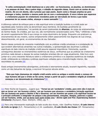 “A velha contemplação cristã destinava-se a uma elite - os franciscanos, os jesuítas, os dominicanos
e as pessoas de bem. Mas o pobre leigo, o cidadão de segunda classe, ficava com as contas de seu
rosário. De ora em diante, não é preciso que seja assim. Assim como a liturgia ampliou-se para
abranger a todos, também o mesmo pode dar-se com a contemplação. O muro infame que separava
o cristianismo popular do cristianismo monástico pode ser derrubado de forma a que todos
possamos ter as nossas visões, alcançar o nosso samadhi.”[7]
A diferença radical de enfoque para a vida espiritual entre a tradição budista e a cristã pode ser
aquilatada pela maneira como se denominam seus membros. Os budistas geralmente se
autodenominam “praticantes,” no sentido de serem praticantes do dharma, do corpo de ensinamentos
do Senhor Buda. Os cristãos, por sua vez, são normalmente caracterizados como “fiéis,” refletindo o fato
de serem supostamente fiéis à sua crença no corpo doutrinário da Igreja. Enquanto uns praticam os
ensinamentos de seu mestre, outros simplesmente crêem passivamente nos dogmas de sua crença,
desconhecendo, em geral, os ensinamentos de seu Salvador.
Dentro desse contexto de crescente insatisfação com as práticas cristãs ortodoxas e a constatação de
que existem alternativas atraentes nas outras tradições, a apresentação das doutrinas e práticas
espirituais do lado interno da tradição cristã assume especial importância. Felizmente, quando
conseguimos desvelar os ensinamentos esotéricos de Jesus, verificamos que as práticas do cristianismo
primitivo nada deixam a desejar às outras tradições orientais tão em voga atualmente. Este livro vem
juntar-se a uma crescente literatura sobre o cristianismo primitivo e os aspectos esotéricos da tradição
cristã, enfatizando os métodos e práticas espirituais voltados para a transformação interior, tão
escondidos no passado.[8]
Esses antigos ensinamentos abrangentes, profundos e eternamente atuais, levaram Agostinho, reputado
como um dos baluartes da Igreja, a escrever há quinze séculos atrás:
“Esta que hoje chamamos de religião cristã existiu entre os antigos e existia desde o começo da
raça humana até que o Cristo se fez carne, tempo a partir do qual a verdadeira religião já existente
começou a ser denominada de cristianismo”[9]
[1] Peter Roche de Coppens, , sugere que: “Tornar-se um ‘verdadeiro’ cristão, para mim não é mais do
que se tornar um ‘ser humano crístico,’ um ser humano que alcançou a verdadeira Iniciação espiritual.
Um ser humano em quem o Senhor é Rei e Governa; um ser humano em quem o Eu espiritual tornou-se
o princípio unificador e integrador da psique e dos pensamentos, emoções, desejos, palavras e ações:
um ser humano, então, que se torna num outro Cristo vivo.” Divine Light and Fire: Experiencing Esoteric
Christianity (Rockport, Mass: Element, 1992), pg. 7.
[2] Para uma interessante explicação do lado oculto dos rituais, vide: Geoffrey Hodson, O Lado Interno
do Culto na Igreja (S.P.: Pensamento) e C.W. Leadbeater, O Lado Oculto das Coisas (SP: Pensamento)
 