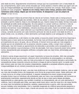 pela idade da alma. Seguidamente encontramos crianças que nos surpreendem com a maturidade de
seu comportamento, assim como somos chocados por certos adultos e mesmo velhos que agem com um
grau de irresponsabilidade que normalmente só esperamos encontrar em crianças. Paulo aludiu a essa
questão em suas pregações: “Quando eu era criança, falava como criança, pensava como criança,
raciocinava como criança. Depois que me tornei homem, fiz desaparecer o que era próprio da
criança” (1 Cor 13:11).
A busca do prazer é típica da primeira fase da vida do ser humano. Desde cedo a criança procura
constantemente a gratificação dos sentidos. Além do seu prazer e conforto físico, busca o aconchego da
proteção e carinho materno. Essa é uma indicação de que, mesmo nessa tenra idade, formas mais sutis
de satisfação já estão sendo perseguidas. Os anos passam e o prazer continua a dominar a vida da
criança. É bem verdade que a curiosidade insaciável, indicativa do desejo de saber e a incansável
tentativa de dominar novas habilidades, indicativa da ânsia pelo poder, fazem-se também cada vez mais
presentes. Prazer, poder e saber alternam sua importância relativa ao longo dos anos de formação da
criança, variando de acordo com cada momento particular da vida do jovem e da idade da alma. O
prazer tende a ser, no entanto, o fator dominante e principal objetivo a ser perseguido na infância.
Durante a adolescência, e até mesmo na vida adulta, a busca do prazer continua de forma imperiosa e
frenética para a maior parte da humanidade. As formas mais primitivas de gratificação dos sentidos,
principalmente do sexo e da gula, vão se refinando. O homem torna-se cada vez mais exigente à
medida que se vai entediando com os prazeres naturais e passa, então, a exigir maior variação e
sofisticação. Isso tem levado ao aparecimento de distorções e perversões como conseqüência da
tentativa de explorar o que já alcançou o limiar da saturação. Com isso a busca do prazer toma outros
rumos, descambando para sensações artificiais e emoções cada vez mais fortes, alimentadas pela
adrenalina.
O álcool e outras drogas assumiram um papel importante na busca de emoções. Além das sensações
inebriantes de prazer que produzem, oferecem alívio momentâneo às preocupações e ao estresse,
tornando-se, por isso mesmo, cada vez mais procuradas em nossa sociedade alienada e perturbada. As
conseqüências desse crescente consumo de álcool e drogas já está se fazendo sentir na saúde social
pelo número cada vez maior de viciados e dependentes, pagando a sociedade altíssimo preço pela
irresponsabilidade de um número crescente de seus membros.
Por outro lado, a indústria do lazer, uma das mais dinâmicas em nossa sociedade moderna, vale-se cada
vez mais das emoções fortes e do inesperado como forma de proporcionar prazer. Neste particular, até
o medo torna-se um artigo comercializável. A seqüela indesejável do prazer proporcionado pelas
emoções fortes é que os indivíduos vão embotando cada vez mais a sua sensibilidade, até tornarem-se
praticamente insensíveis, especialmente devido ao fato de que a maior parte dessas atividades,
especialmente os video-games, que também invadiram os computadores, são um culto alarmante à
violência. Isso é reforçado pela mídia, que agora pode trazer para o seio de nosso lar e de nossa família
as cenas mais horripilantes de desastres, assaltos, espancamentos e guerra, além das perversões
sexuais tratadas como banalidades. Com a repetição exagerada da violência generalizada passamos a
aceitar a exceção como se fora a regra, criando aos poucos uma imagem de que toda excrescência é
 