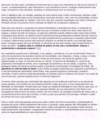 estiveram ‘do outro lado,’ entenderam finalmente que a coisa mais importante na vida do ser humano é
o amor. Conseqüentemente, após retornarem a sua consciência comum, mudaram drasticamente suas
vidas, tornando-se mais altruístas, bondosas e compreensivas com os outros.[9]
Amor e sabedoria são, na verdade, aspectos de uma mesma coisa. A bem-aventurança, portanto, pode
ser conquistada tanto pela via do conhecimento como pela do amor, mas, uma vez conquistada, as duas
dádivas são asseguradas ao “Adepto.”[10] É por isso que o grande conquistador que trilha a Senda da
Perfeição até seu coroamento final é chamado de Mestre de Compaixão e Sabedoria.
Vista sob outro prisma, a conquista da suprema felicidade é a descoberta de Deus. A expansão de
consciência que leva à Unidade nada mais é do que o encontro e fusão com Deus. Esse retorno às
origens, o anseio de todo ser humano, só pode ser satisfeito quando voltamos todo nosso instrumental
de pesquisa para dentro, na clássica busca da pérola preciosa guardada pela serpente feroz de nosso eu
inferior. É o conhecimento de si mesmo que abre gradualmente as portas para o buscador determinado
e corajoso. Determinado porque tudo parecerá conspirar no sentido de retirar a sua atenção dessa
busca. Corajoso porque terá que enfrentar os demônios de seu lado sombra. Esse conhecimento é a
chave do poder: “A palavra [que é o símbolo do poder] só vem com o conhecimento. Alcança o
conhecimento e alcançarás a palavra”.[11]
Se a sabedoria suprema traz a felicidade, o seu oposto, a ignorância, é a raiz do sofrimento. Esse é o
cerne do ensinamento dos grandes mestres da humanidade, como Gautama, o Buda, e Jesus, o Cristo.
[12] A ignorância existe porque o homem insiste em permanecer nas trevas do egoísmo e da
separatividade, ou seja, na natureza de seu eu inferior. O caminho da libertação é o caminho da
progressiva iluminação da mente, com a superação da ignorância e de seu aliado, o egoísmo. Uma
passagem lapidar da literatura gnóstica sobre a ignorância é encontrada no Evangelho de Felipe: “A
ignorância é a mãe de todos os males.”[13] O texto prossegue explicando que, enquanto a ignorância e
o mal permanecerem escondidos, serão fortes, mas, quando expostos e conhecidos, secarão e
morrerão. O texto continua ainda apresentando um paralelo entre os intestinos do homem e as raízes de
uma árvore que, quando expostos levam à morte do organismo.
O homem sábio aprende que a felicidade não depende de circunstâncias exteriores ou da atitude de
outras pessoas. Um corolário de seu amadurecimento é saber que ele é o único responsável por sua
felicidade ou infelicidade. Primeiro deve ser criado um estado de felicidade em seu interior, para que, no
seu devido tempo, esse estado possa ser expresso também em sua vida exterior.[14] Essa é uma
conseqüência natural da lei de causa e efeito e do livre arbítrio. As situações exteriores de nossa vida, o
comportamento dos outros para conosco, a sorte ou azar que parecem nos perseguir refletem o poder
do homem de criar a sua própria vida.
Como a maior parte das pessoas exerce seu poder criador de forma inconsciente, a identificação do
processo de causa e efeito geralmente não ocorre e, portanto, essas pessoas têm dificuldade em aceitar
a responsabilidade por suas próprias vidas. Assim, esses três aspectos do processo criador humano
estão diretamente relacionados: a capacidade criadora do homem, a inexorabilidade da lei do carma e o
senso de responsabilidade por seus próprios atos.
 