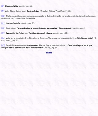 [8] Bhagavad Gita, op.cit., pg. 36.
[9] Vide, Claire Sutherland, Dentro da Luz (Brasília: Editora Teosófica, 1998),
[10] Título conferido ao ser humano que recebe a Quinta Iniciação na senda ocultista, também chamado
de Mestre de Compaixão e Sabedoria.
[11] Luz no Caminho, op.cit., pg. 35.
[12] Buda disse: “a ignorância é a maior de todas as máculas.” Dhammapada, op.cit., pg 42.
[13] Evangelho de Felipe, em The Nag Hammadi Library, op.cit., pg. 159.
[14] Veja-se, a propósito, Eva Pierrakos e Donovan Thesenga, no interessante livro Não Temas o Mal, (S.
P.: Cultrix), pg. 23.
[15] Esta idéia encontra-se no Bhagavad Gita de forma bastante direta: “Cada um chega a ser o que
desejou ser; o semelhante atrai o semelhante.” op.cit., pg. 95.
Voltar
 