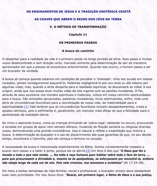 OS ENSINAMENTOS DE JESUS E A TRADIÇÃO ESOTÉRICA CRISTÃ
AS CHAVES QUE ABREM O REINO DOS CÉUS NA TERRA
V. O MÉTODO DE TRANSFORMAÇÃO
Capítulo 11
OS PRIMEIROS PASSOS
A busca do caminho
O despertar para a realidade da vida é o primeiro passo na longa jornada da alma. Esse passo é muitas
vezes desencontrado e sem direção certa, marcado somente pela determinação de sair do marasmo
aprisionador em que a pessoa se encontrava anteriormente. Quando isso ocorre, o homem passa a ser
um buscador da verdade.
A busca só começa quando estamos em condições de perceber o ‘chamado’. Uma vez ouvido em nossos
corações, jamais conseguiremos esquecê-lo. Podemos negligenciá-lo por uns anos ou até mesmo por
algumas vidas, mas, quando a alma desperta para a realidade espiritual, só descansará ao voltar à sua
origem, ainda que isso possa levar muitas vidas de luta ingente com as paixões mundanas. O Pai,
através de seus auxiliares nos mundos espirituais e materiais, coloca em nosso caminho oportunidades
para a busca. São amizades apropriadas, palestras reveladoras, livros estimulantes, enfim, toda uma
série de circunstâncias favoráveis para a reorientação de nossa vida, da materialidade para a
espiritualidade.[1] Vale lembrar que as circunstâncias favoráveis incluem desapontamentos, crises e
ajustes cármicos, pois o sofrimento é, geralmente, um instrutor mais eficaz do que a felicidade para o
aprendizado da realidade última.
No início o aspirante busca, como as crianças brincando de ‘cabra cega’, tateando no escuro, procurando
a verdade em grupos de apoio nem sempre idôneos, mudando de filiação sectária ou religiosa diversas
vezes, demonstrando uma grande inconstância. Isso é natural e reflete a insatisfação que motiva a
busca. A determinação do buscador e o uso do discernimento são suas garantias de que, no seu devido
tempo, encontrará o Caminho, pois ele começa e termina no coração.
A necessidade da busca é mencionada explicitamente na Bíblia. Somos constantemente instados a
buscar sem cessar e a bater à porta, porque ela se abrirá.[2] Em Atos é dito que “O Deus que fez o
mundo e tudo o que nele existe, ... fez toda a raça humana para habitar sobre toda a face da terra, ...
para que procurassem a divindade e, mesmo se às apalpadelas, se esforçassem por encontrá-la, embora
não esteja longe de cada um de nós. Pois nele vivemos, nos movemos e existimos” (At 17:24-28).
Em meio a tantas demandas da vida familiar, social e profissional, o buscador sincero deve estabelecer
suas reais prioridades. Por isso Jesus dizia: “Buscai, em primeiro lugar, o Reino de Deus e a sua justiça,
 