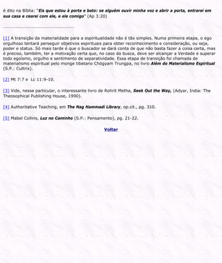 é dito na Bíblia: “Eis que estou à porta e bato: se alguém ouvir minha voz e abrir a porta, entrarei em
sua casa e cearei com ele, e ele comigo” (Ap 3:20)
[1] A transição da materialidade para a espiritualidade não é tão simples. Numa primeira etapa, o ego
orgulhoso tentará perseguir objetivos espirituais para obter reconhecimento e consideração, ou seja,
poder e status. Só mais tarde é que o buscador se dará conta de que não basta fazer a coisa certa, mas
é preciso, também, ter a motivação certa que, no caso da busca, deve ser alcançar a Verdade e superar
todo egoísmo, orgulho e sentimento de separatividade. Essa etapa de transição foi chamada de
materialismo espiritual pelo monge tibetano Chögyam Trungpa, no livro Além do Materialismo Espiritual
(S.P.: Cultrix).
[2] Mt 7:7 e Lc 11:9-10.
[3] Vide, nesse particular, o interessante livro de Rohrit Metha, Seek Out the Way, (Adyar, India: The
Theosophical Publishing House, 1990).
[4] Authoritative Teaching, em The Nag Hammadi Library, op.cit., pg. 310.
[5] Mabel Collins, Luz no Caminho (S.P.: Pensamento), pg. 21-22.
Voltar
 