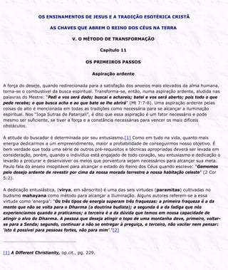 OS ENSINAMENTOS DE JESUS E A TRADIÇÃO ESOTÉRICA CRISTÃ
AS CHAVES QUE ABREM O REINO DOS CÉUS NA TERRA
V. O MÉTODO DE TRANSFORMAÇÃO
Capítulo 11
OS PRIMEIROS PASSOS
Aspiração ardente
A força do desejo, quando redirecionada para a satisfação dos anseios mais elevados da alma humana,
torna-se o combustível da busca espiritual. Transforma-se, então, numa aspiração ardente, aludida nas
palavras do Mestre: “Pedi e vos será dado; buscai e achareis; batei e vos será aberto; pois todo o que
pede recebe; o que busca acha e ao que bate se lhe abrirá” (Mt 7:7-8). Uma aspiração ardente pelas
coisas do alto é mencionada em todas as tradições como necessária para se alcançar a iluminação
espiritual. Nos “Ioga Sutras de Patanjali”, é dito que essa aspiração é um fator necessário e pode
mesmo ser suficiente, se tiver a força e a constância necessárias para vencer os mais difíceis
obstáculos.
A atitude do buscador é determinada por seu entusiasmo.[1] Como em tudo na vida, quanto mais
energia dedicarmos a um empreendimento, maior a probabilidade de conseguirmos nosso objetivo. É
bem verdade que toda uma série de outros pré-requisitos e técnicas apropriadas deverá ser levada em
consideração, porém, quando o indivíduo está engajado de todo coração, seu entusiasmo e dedicação o
levarão a procurar e desenvolver os meios que porventura sejam necessários para alcançar sua meta.
Paulo fala do anseio insopitável para alcançar o estado do Reino dos Céus quando escreve: “Gememos
pelo desejo ardente de revestir por cima da nossa morada terrestre a nossa habitação celeste” (2 Cor
5:2).
A dedicação entusiástica, (virya, em sânscrito) é uma das seis virtudes (paramitas) cultivadas no
budismo mahayana como método para alcançar a Iluminação. Alguns autores referem-se a essa
virtude como ‘energia’: “Os três tipos de energia superam três fraquezas: a primeira fraqueza é a da
mente que não se volta para o Dharma (a doutrina budista); a segunda é a da fadiga que nós
experienciamos quando a praticamos; a terceira é a da dúvida que temos em nossa capacidade de
atingir o alvo do Dharma. A pessoa que deseja atingir o topo de uma montanha deve, primeiro, voltar-
se para a Senda; segundo, continuar a não se entregar à preguiça, e terceiro, não vacilar nem pensar:
‘isto é possível para pessoas fortes, não para mim’.”[2]
[1] A Different Christianity, op.cit., pg. 229.
 