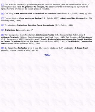 [3] Esta abertura demandou grande coragem por parte do Vaticano, pois até meados deste século, a
convicção de que “fora da Igreja não há salvação,” foi absolutamente dominante para a postura da
Igreja Romana em relação às outras igrejas e religiões.
[4] C.G. Jung, AION. Estudos sobre o simbolismo do si-mesmo, (Petrópolis, R.J., Vozes, 1994), pg. 6-8.
[5] Thomas Merton, Zen e as Aves de Rapina (S.P.: Cultrix, 1987) e Mystics and Zen Masters (N.Y.: The
Noonday Press, 1994).
[6] W. Johnston, Cristianismo Zen. Uma forma de meditação (S.P.: Cultrix, 1991)
[7] Cristianismo Zen, op.cit., pg. 47.
[8] Ver, a propósito, Jacob Needleman, Cristianismo Perdido (S.P.: Pensamento); Robin Amis, A
Different Christianity (Albany: State University of New York Press, 1995); Ted Andrews, O Cristo Oculto
(S.P.: Pensamento, 1997); Boris Mouravieff, Gnosis, Study and Commentaries on the Esoteric Tradition
of Eastern Orthodoxy (Newbury, MA: Praxis Institute Press, 1990), 3 vol, e The Philokalia, The complete
text (Londres: faber and faber, 1979), 5 vol.
[9] St. Agostinho, Confissões, Livro I, cap. 13, vers. 3, citado por C.W. Leadbeater, A Gnose Cristã
(Brasília: Editora Teosófica, 1994), pg. 90.
Voltar
 