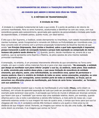 OS ENSINAMENTOS DE JESUS E A TRADIÇÃO ESOTÉRICA CRISTÃ
AS CHAVES QUE ABREM O REINO DOS CÉUS NA TERRA
V. O MÉTODO DE TRANSFORMAÇÃO
A Unidade da Vida
A Unidade é a realidade fundamental de tudo o que existe. É o ponto de partida e de retorno do
universo manifestado. Para os seres humanos, acostumados a identificar-se com seu corpo, com sua
consciência guiada pelo autocentrismo, governada pelo egoísmo da personalidade e limitada pela ilusão
da separatividade, a Unidade parece, quanto muito, um ideal teórico.
É dito que o Ser Supremo, o Inefável, existe eternamente no Imanifesto, num estado inconcebível pelas
mentes humanas, sendo Incognoscível e reinando em Silêncio na Profundidade por incontáveis eras. [1]
Esse conceito está em sintonia com a primeira proposição fundamental da Doutrina Secreta de que
existe “um Princípio Onipresente, Sem Limites e Imutável, sobre o qual toda especulação é impossível,
porque transcende o poder da concepção humana e porque toda expressão ou comparação da mente
humana não poderia senão diminuí-lo.”[2] Quando, porém, decide manifestar-se, emana de si sua
essência, que se apresenta como Espírito e Matéria, os pólos opostos de uma mesma realidade
primordial manifestada.
A emanação, no entanto, é um processo inteiramente diferente do que concebemos na Terra como
criação, em que o criador utiliza materiais fora de si para criar algo separado. “Na emanação, a entidade
que deseja se manifestar num plano inferior ‘projeta’ a sua luz, ou essência, neste plano. Essa essência
é, então, envolvida pela matéria desse plano, o que causa limitação de consciência da entidade
emanante, que adquire, assim, uma individualidade, ou consciência nova, apesar de permanecer a
mesma essência. Esse é o mistério da Unidade de todos os seres: somos emanações, projeções, ou raios
da Luz Suprema e, por conseguinte, somos também parte de todas as entidades, ou forças, que se
encontram nos diferentes planos da manifestação, pois fomos de certa forma ‘emanados’, ou ‘formados’,
com sua substância.”[3]
As grandes tradições insistem que o mundo da manifestação é uma ilusão (Maya, como dizem os
budistas), em virtude da aparente separação de tudo que pode ser percebido pelos sentidos. Um simples
exemplo pode esclarecer esse ponto. A percepção que temos do mundo é afetada por diversas variáveis
que fazem com que a “realidade” que vemos seja uma realidade relativa. Assim, por exemplo, quando
olhamos para o céu a noite e percebemos a estrela Alfa Centauro, a mais perto do nosso sol, o que
realmente estamos vendo é a sua imagem há mais de quatro anos, o tempo que levou para que sua luz
chegasse até nós.[4] A verdadeira estrela Alfa Centauro estará a uns quatro e meio anos luz de
distância da sua imagem visível. Portanto, as imagens que vemos no céu são uma ilusão, são Maya,
como dizem os orientais. E as imagens que vemos na Terra?
 