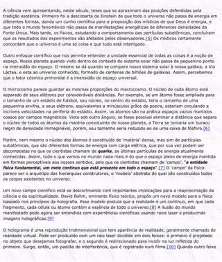 A ciência vem apresentando, neste século, teses que se aproximam das posições defendidas pela
tradição esotérica. Primeiro foi a descoberta de Einstein de que todo o universo não passa de energia em
diferentes formas, dando um cunho científico para a proposição dos místicos de que Deus é energia, e
que todo o mundo fenomênico não passa de manifestações energéticas de diferentes densidades da
Fonte Única. Mais tarde, os físicos, estudando o comportamento das partículas subatômicas, concluíram
que os resultados dos experimentos são afetados pelos observadores.[5] Os místicos certamente
concordam que o universo é uma só coisa e que tudo está interligado.
Outro enfoque científico que nos permite entender a unidade essencial de todas as coisas é a noção de
espaço. Nosso planeta quando visto dentro do contexto do sistema solar não passa de pequenino ponto
na imensidão do espaço. O mesmo se dá quando se compara nosso sistema solar à nossa galáxia, a Via
Láctea, e esta ao universo conhecido, formado de centenas de bilhões de galáxias. Assim, percebemos
que o fator cósmico primordial é a imensidão do espaço universal.
O microcosmo parece guardar as mesmas proporções do macrocosmo. O núcleo de cada átomo está
separado de seus elétrons por consideráveis distâncias. Por exemplo, se um átomo fosse ampliado para
o tamanho de um estádio de futebol, seu núcleo, no centro do estádio, teria o tamanho de uma
pequenina ervilha, e seus elétrons, equivalentes a minúsculos grãos de poeira, estariam circulando a
incríveis velocidades na periferia do estádio. Assim, os átomos são na prática espaços vazios mantidos
coesos por campos magnéticos. Visto sob outro ângulo, se fosse possível eliminar a distância que separa
o núcleo de todos os átomos da matéria constituinte de nosso planeta, a Terra se tornaria um buraco
negro de densidade inimaginável, porém, seu tamanho seria reduzido ao de uma caixa de fósforo.[6]
Porém, nem mesmo o núcleo dos átomos é constituído de ‘matéria’ densa, mas sim de partículas
subatômicas, que são diferentes formas de energia com carga elétrica, que por sua vez podem ser
decompostas no que os cientistas chamam de quarks, as últimas partículas de energia atualmente
conhecidas. Assim, tudo o que vemos no mundo nada mais é do que o espaço pleno de energia mantida
em formas perceptíveis aos nossos sentidos, pelo que os cientistas chamam de ‘campo’, “a entidade
física fundamental, um meio contínuo que está presente em todo o espaço”.[7] O ‘campo’ da física
parece ser o arquétipo das hierarquias construtoras, o ‘modelo’ abstrato do qual são construídos todos
os corpos existentes no universo.
Um novo campo científico está se descortinando com importantes implicações para a reaproximação da
ciência e da espiritualidade. David Bohm, eminente físico teórico, propôs um novo modelo para a física
baseado nos princípios da holografia. Esse modelo postula que a realidade é um contínuo, em que cada
fragmento, cada célula ou átomo contém a essência de todo o universo.[8] A ilusão do mundo
manifestado pode agora ser entendida com experiências científicas usando raios laser e produzindo
imagens holográficas.[9]
O holograma é uma reprodução tridimensional que tem aparência de realidade, geralmente chamado de
realidade virtual. Pode ser produzido com um raio laser dividido em dois feixes: o primeiro é projetado
no objeto que desejamos fotografar, e o segundo é redirecionado para incidir na luz refletida do
primeiro. Surge, então, um padrão de interferência, que é registrado num filme.[10] Quando outro feixe
 
