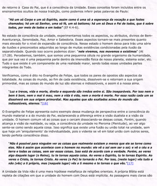 de retorno à Casa do Pai, que é a consciência da Unidade. Esses conceitos foram incluídos entre os
ensinamentos ocultos de nossa tradição, como podemos inferir pelas palavras de Paulo:
“Há um só Corpo e um só Espírito, assim como é uma só a esperança da vocação a que fostes
chamados; há um só Senhor, uma só fé, um só batismo; há um só Deus e Pai de todos, que é sobre
todos, por meio de todos e em todos” (Ef 4:4-6).
No estado de consciência da unidade, experimentamos todos os aspectos, ou atributos, divinos de Bem-
Aventurança, Serenidade, Paz, Amor e Sabedoria. Esses aspectos tornam-se mais presentes quanto
mais elevado for o nível de expansão de consciência. Nesse estado o homem deixa para trás uma série
de ilusões e preconceitos adquiridos ao longo de muitas existências condicionadas pela ilusão da
separatividade. Quando isso ocorre podemos dizer: “nele vivemos, nos movemos e existimos” (At
17:28). Percebemos, também, que somos uma pequenina célula no grande organismo da humanidade,
que por sua vez é uma pequenina parte dentro da imensidão física de nosso planeta, sistema solar, etc.
Tudo o que existe é um componente de uma realidade maior, sendo todas essas unidades partes
integrantes do Todo.
Verificamos, como é dito no Evangelho de Felipe, que todos os pares de opostos são aspectos da
totalidade. As coisas do mundo, ao fim de cada existência, dissolvem-se e retornam a sua origem
primordial, mas as coisas do mundo de luz são eternas e indissolúveis, e assim é a nossa alma.
“Luz e trevas, vida e morte, direita e esquerda são irmãos entre si. São inseparáveis. Por isso nem o
bem é bom, nem o mal é mau, nem a vida é vida, nem a morte é morte. Por essa razão cada um se
dissolverá em sua origem primordial. Mas aqueles que são exaltados acima do mundo são
indissolúveis, eternos.”[16]
O Evangelho de Felipe apresenta outro exemplo dessa mudança de perspectiva entre a consciência do
mundo material e a do mundo do Pai, esclarecendo a diferença entre a visão dualista e a visão da
unidade. O homem comum vê as coisas que o cercam dissociando-se dessas coisas. Porém, quando
alcança a visão da realidade, ou seja, a consciência da unidade no Pleroma (Plenitude), ao ver algo
sente-se como sendo aquela coisa. Isso significa que existe uma fusão ou união total na unidade, sem
que haja um ‘aniquilamento’ da individualidade, pois o vidente se vê em total união com outros seres,
tendo perfeita consciência disso.
“Não é possível para ninguém ver as coisas que realmente existem a menos que ele se torne como
elas. Não é assim que acontece com o homem no mundo: ele vê o sol sem ser o sol; e vê o céu e a
terra e todas as coisas, sem ser essas coisas. Isso está de acordo com a verdade. Porém, ao veres
algo daquele lugar (o Reino), tu te tornas aquela coisa. Ao veres o Espírito, tu te tornas Espírito. Ao
veres o Cristo, te tornas Cristo. Ao veres (o Pai) te tornarás o Pai. Por isso, (neste lugar) vês tudo e
não (vês) a ti próprio, mas (naquele lugar) vês a ti mesmo e te tornas o que vês.”[17]
A Unidade da Vida não é uma mera hipótese metafísica de religiões orientais. A própria Bíblia está
repleta de citações em que a unidade do homem com Deus está implícita. As passagens mais claras são
 