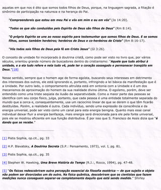 aquelas em que nos é dito que somos todos filhos de Deus, porque, na linguagem sagrada, a filiação é
sinônimo de participação na natureza e na herança do Pai.
“Compreendereis que estou em meu Pai e vós em mim e eu em vós” (Jo 14:20).
“Todos os que são conduzidos pelo Espírito de Deus são filhos de Deus” (Rm 8:14).
“O próprio Espírito se une ao nosso espírito para testemunhar que somos filhos de Deus. E se somos
filhos, somos também herdeiros; herdeiros de Deus e co-herdeiros de Cristo” (Rm 8:16-17).
“Vós todos sois filhos de Deus pela fé em Cristo Jesus” (Gl 3:26).
O conceito de unidade foi incorporado à doutrina cristã, como pode ser visto no livro que, por vários
séculos, orientou grande número de buscadores dentro do cristianismo: “Aquele que tudo atribui à
unidade, e a ela tudo refere e nela tudo vê, pode ter o coração sossegado e permanecer tranqüilo em
Deus.”[18]
Nesse sentido, sempre que o homem age de forma egoísta, buscando seus interesses em detrimento
dos interesses dos outros, ele está ignorando e, portanto, infringindo a lei básica da manifestação que é
a Unidade. Por outro lado, o comportamento altruísta está em sintonia com a Unidade e é um dos
mecanismos de aproximação do homem da sua realidade divina última. O egoísmo, porém, deve ser
entendido como uma triste seqüela da ilusão da separatividade. Como a maior parte das pessoas se
identifica com seu corpo físico, julga, portanto, que cada pessoa é uma entidade totalmente separada do
mundo que a cerca e, consequentemente, usa um raciocínio linear de que se derem o que têm ficarão
destituídas. Porém, a realidade é outra. Cada indivíduo, sendo uma expressão da consciência e da
energia universal, pode ser visto como um canal para esta energia benigna. Quanto mais esse canal
individual deixar fluir a energia benfazeja, mais energia será direcionada para ele pela fonte universal,
pois ele se mostrou eficiente em sua função distributiva. É por isso que S. Francisco de Assis dizia que “é
dando que se recebe.”
[1] Pistis Sophia, op.cit., pg. 33
[2] H.P. Blavatsky, A Doutrina Secreta (S.P.: Pensamento, 1973), vol. I, pg. 81.
[3] Pistis Sophia, op.cit., pg. 35
[4] Stephen W. Hawking, Uma Breve História do Tempo (R.J.:, Rocco, 1994), pg. 47-48.
[5] “Os físicos redescobriram outra percepção essencial da filosofia esotérica -- de que sujeito e objeto
não podem ser divorciados um do outro. Na física quântica, descobriram que os cientistas que fazem
medições nunca conseguem separar-se completamente daquilo que está sendo medido.” Shirley
 