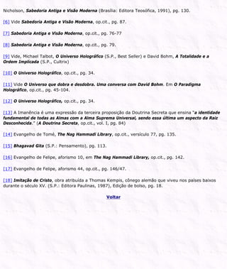 Nicholson, Sabedoria Antiga e Visão Moderna (Brasília: Editora Teosófica, 1991), pg. 130.
[6] Vide Sabedoria Antiga e Visão Moderna, op.cit., pg. 87.
[7] Sabedoria Antiga e Visão Moderna, op.cit., pg. 76-77
[8] Sabedoria Antiga e Visão Moderna, op.cit., pg. 79.
[9] Vide, Michael Talbot, O Universo Holográfico (S.P., Best Seller) e David Bohm, A Totalidade e a
Ordem Implicada (S.P., Cultrix)
[10] O Universo Holográfico, op.cit., pg. 34.
[11] Vide O Universo que dobra e desdobra. Uma conversa com David Bohm. Em O Paradigma
Holográfico, op.cit., pg. 45-104.
[12] O Universo Holográfico, op.cit., pg. 34.
[13] A Imanência é uma expressão da terceira proposição da Doutrina Secreta que ensina “a identidade
fundamental de todas as Almas com a Alma Suprema Universal, sendo essa última um aspecto da Raiz
Desconhecida.” (A Doutrina Secreta, op.cit., vol. I, pg. 84)
[14] Evangelho de Tomé, The Nag Hammadi Library, op.cit., versículo 77, pg. 135.
[15] Bhagavad Gita (S.P.: Pensamento), pg. 113.
[16] Evangelho de Felipe, aforismo 10, em The Nag Hammadi Library, op.cit., pg. 142.
[17] Evangelho de Felipe, aforismo 44, op.cit., pg. 146/47.
[18] Imitação de Cristo, obra atribuída a Thomas Kempis, cônego alemão que viveu nos países baixos
durante o século XV. (S.P.: Editora Paulinas, 1987), Edição de bolso, pg. 18.
Voltar
 