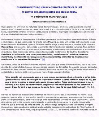 OS ENSINAMENTOS DE JESUS E A TRADIÇÃO ESOTÉRICA CRISTÃ
AS CHAVES QUE ABREM O REINO DOS CÉUS NA TERRA
V. O MÉTODO DE TRANSFORMAÇÃO
Natureza cíclica da manifestação
Outra grande lei universal é a natureza cíclica da manifestação. Em nossa vida quotidiana estamos
acostumados com certos aspectos dessa natureza cíclica, como a alternância de dia e noite, maré alta e
baixa, nascimento e morte, inverno e verão, sístole e diástole, inspiração e exalação. Essa alternância
cíclica é observável no macro e no microcosmo.
Os universos surgem e desaparecem. O Inefável permanece por inumeráveis eras recolhido em Silêncio
e imobilidade, no que é conhecido no oriente como Pralaya, ou seja, um período extremamente longo
de recolhimento. Finalmente, quando Ele assim decide, surge o movimento e a manifestação, chamado
Manvantara em sânscrito, por período igualmente interminável pelos padrões humanos. Num sentido
mais limitado, os astrônomos observam o aparecimento e o desaparecimento de estrelas e até mesmo
de galáxias. Essa é conhecida como a segunda proposição fundamental da Doutrina Secreta: “A
Eternidade do Universo in toto, como plano sem limites; periodicamente ‘cenário de Universos
inumeráveis, manifestando-se e desaparecendo constantemente’, chamados ‘as Estrelas que se
manifestam’ e ‘as Centelhas da Eternidade’.”[1]
A natureza cíclica da manifestação deixa implícito que tudo que existe é impermanente, seja o seu ciclo
de vida de vários bilhões de anos, como os corpos siderais, ou de frações de segundo como as partículas
subatômicas. Esse conceito sempre foi conhecido dos sábios de todas as tradições desde a mais remota
antigüidade, e também está expresso numa maravilhosa passagem bíblica:
“Uma geração vai, uma geração vem, e a terra sempre permanece. O sol se levanta, o sol se deita,
apressando-se a voltar ao seu lugar e é lá que ele se levanta. O vento sopra em direção ao sul, gira
para o norte, e girando e girando vai o vento em suas voltas. Todos os rios correm para o mar e,
contudo, o mar nunca se enche; embora chegando ao fim do seu percurso, os rios continuam a
correr. O que foi será, o que se fez, se tornará a fazer; nada há de novo debaixo do sol!” (Ecl 1:5-
9)
Na vida do homem os aspectos mais externos da natureza cíclica são o nascimento e a morte. Esse
processo, quando visto no seu sentido esotérico, representa, na verdade, a passagem do homem do
plano visível (encarnação) para o invisível (a alma desencarnada vivendo em seus corpos sutis). Essas
alternâncias entre vida e morte, materialização e sutilização, integram-se no grande ciclo da vida
humana, que é a descida da alma da fonte Una em sua longa peregrinação até seu retorno à origem.
Como vimos, esse grande ciclo está retratado na Bíblia especialmente na Parábola do Filho Pródigo. O
anel concedido pelo Pai ao Filho, naquela parábola (Lc 15:22), é o símbolo clássico da natureza cíclica. O
 