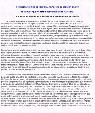 OS ENSINAMENTOS DE JESUS E A TRADIÇÃO ESOTÉRICA CRISTÃ
AS CHAVES QUE ABREM O REINO DOS CÉUS NA TERRA
A postura necessária para o estudo dos ensinamentos esotéricos
Se por um lado existe uma natural curiosidade por parte de todo cristão em conhecer os
ensinamentos internos de sua tradição, devemos estar preparados para o fato de que esses
ensinamentos nem sempre estarão de acordo com nossas idéias tradicionais. Na verdade, parte dos
conceitos ortodoxos deverão ser modificados e, em alguns casos, até mesmo abandonados, à medida
que adquirirmos um entendimento mais sólido do lado esotérico dos ensinamentos de Jesus. Esse é o
processo natural de amadurecimento de todo indivíduo. As noções que governam a atitude das crianças
em seus primeiros anos de interação com o mundo exterior, dão geralmente lugar a conceitos mais
abrangentes e complexos quando o jovem adulto está suficientemente amadurecido em sua capacidade
intelectual e emocional. Um processo semelhante ocorre em nossa vida espiritual. Para que o devoto
possa crescer espiritualmente, deve aprender a entender o sentido esotérico subjacente às doutrinas
aceitas literalmente como dogmas de fé.
Nessa busca, o leitor verdadeiramente interessado deve estar disposto a investigar a simbologia bíblica.
Essa disposição implica numa atitude de flexibilidade e tolerância para com idéias e argumentos
diferentes dos aceitos até então. O verdadeiro estudioso deve submeter todo conceito e argumento,
tanto tradicional como não-ortodoxo, ao crivo da razão e, a seguir, à avaliação do coração. O devoto que
adotar essa postura espiritualmente sadia estará chamando em seu auxílio o Cristo interior, que
derramará suas bênçãos na forma de inspiração para a compreensão mais profunda das verdades
transformadoras de nossa tradição. Com isso ele sentirá uma profunda alegria ao efetuar uma leitura
crítica, que lhe permitirá construir paulatinamente, e de forma consciente, o arcabouço doutrinário e
prático de sua transformação espiritual.
Isso significa que o leitor deve adotar a postura do cientista que, ao iniciar um novo projeto de
pesquisa, adota uma série de hipóteses de trabalho, que serão investigadas e testadas. Caso essas
hipóteses facilitem o avanço da pesquisa e sejam confirmadas por testes posteriores, então, e só então,
poderão ser promovidas de hipóteses a premissas para a implementação da parte prática que permitirá
a conclusão do trabalho. A atitude “científica,” apesar de atraente e lógica, é difícil de ser adotada na
prática. Todos nós interagimos com o mundo a partir de um grande número de condicionamentos, a
maior parte dos quais inconscientes. Nossa mente racional pode estar disposta a considerar uma
determinada linha de raciocínio, porém, nossos sentimentos, que são governados pelo inconsciente,
usurpam muitas vezes a atribuição da razão e rejeitam os argumentos lógicos tão logo percebem que
esses podem ameaçar a segurança de nossa estrutura de valores. Isso explica a natureza
intrinsecamente conservadora de todo ser humano. Resistimos à mudança porque toda mudança implica
numa revolução interior que demanda algum compromisso com a verdade. Esse compromisso implica
em humildade para aceitar a possibilidade de que alguns de nossos mais estimados conceitos foram
construídos sobre a areia e, finalmente, uma coragem extraordinária para enfrentar a resistência inicial
 
