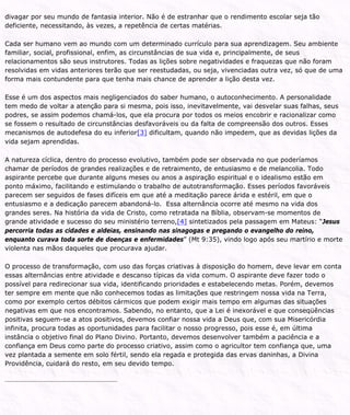 divagar por seu mundo de fantasia interior. Não é de estranhar que o rendimento escolar seja tão
deficiente, necessitando, às vezes, a repetência de certas matérias.
Cada ser humano vem ao mundo com um determinado currículo para sua aprendizagem. Seu ambiente
familiar, social, profissional, enfim, as circunstâncias de sua vida e, principalmente, de seus
relacionamentos são seus instrutores. Todas as lições sobre negatividades e fraquezas que não foram
resolvidas em vidas anteriores terão que ser reestudadas, ou seja, vivenciadas outra vez, só que de uma
forma mais contundente para que tenha mais chance de aprender a lição desta vez.
Esse é um dos aspectos mais negligenciados do saber humano, o autoconhecimento. A personalidade
tem medo de voltar a atenção para si mesma, pois isso, inevitavelmente, vai desvelar suas falhas, seus
podres, se assim podemos chamá-los, que ela procura por todos os meios encobrir e racionalizar como
se fossem o resultado de circunstâncias desfavoráveis ou da falta de compreensão dos outros. Esses
mecanismos de autodefesa do eu inferior[3] dificultam, quando não impedem, que as devidas lições da
vida sejam aprendidas.
A natureza cíclica, dentro do processo evolutivo, também pode ser observada no que poderíamos
chamar de períodos de grandes realizações e de retraimento, de entusiasmo e de melancolia. Todo
aspirante percebe que durante alguns meses ou anos a aspiração espiritual e o idealismo estão em
ponto máximo, facilitando e estimulando o trabalho de autotransformação. Esses períodos favoráveis
parecem ser seguidos de fases difíceis em que até a meditação parece árida e estéril, em que o
entusiasmo e a dedicação parecem abandoná-lo. Essa alternância ocorre até mesmo na vida dos
grandes seres. Na história da vida de Cristo, como retratada na Bíblia, observam-se momentos de
grande atividade e sucesso do seu ministério terreno,[4] sintetizados pela passagem em Mateus: “Jesus
percorria todas as cidades e aldeias, ensinando nas sinagogas e pregando o evangelho do reino,
enquanto curava toda sorte de doenças e enfermidades” (Mt 9:35), vindo logo após seu martírio e morte
violenta nas mãos daqueles que procurava ajudar.
O processo de transformação, com uso das forças criativas à disposição do homem, deve levar em conta
essas alternâncias entre atividade e descanso típicas da vida comum. O aspirante deve fazer todo o
possível para redirecionar sua vida, identificando prioridades e estabelecendo metas. Porém, devemos
ter sempre em mente que não conhecemos todas as limitações que restringem nossa vida na Terra,
como por exemplo certos débitos cármicos que podem exigir mais tempo em algumas das situações
negativas em que nos encontramos. Sabendo, no entanto, que a Lei é inexorável e que conseqüências
positivas seguem-se a atos positivos, devemos confiar nossa vida a Deus que, com sua Misericórdia
infinita, procura todas as oportunidades para facilitar o nosso progresso, pois esse é, em última
instância o objetivo final do Plano Divino. Portanto, devemos desenvolver também a paciência e a
confiança em Deus como parte do processo criativo, assim como o agricultor tem confiança que, uma
vez plantada a semente em solo fértil, sendo ela regada e protegida das ervas daninhas, a Divina
Providência, cuidará do resto, em seu devido tempo.
 