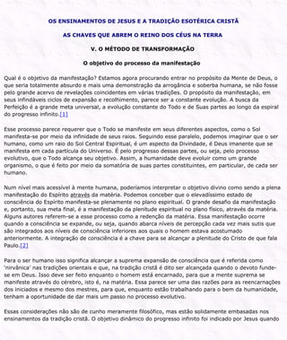 OS ENSINAMENTOS DE JESUS E A TRADIÇÃO ESOTÉRICA CRISTÃ
AS CHAVES QUE ABREM O REINO DOS CÉUS NA TERRA
V. O MÉTODO DE TRANSFORMAÇÃO
O objetivo do processo da manifestação
Qual é o objetivo da manifestação? Estamos agora procurando entrar no propósito da Mente de Deus, o
que seria totalmente absurdo e mais uma demonstração da arrogância e soberba humana, se não fosse
pelo grande acervo de revelações coincidentes em várias tradições. O propósito da manifestação, em
seus infindáveis ciclos de expansão e recolhimento, parece ser a constante evolução. A busca da
Perfeição é a grande meta universal, a evolução constante do Todo e de Suas partes ao longo da espiral
do progresso infinito.[1]
Esse processo parece requerer que o Todo se manifeste em seus diferentes aspectos, como o Sol
manifesta-se por meio da infinidade de seus raios. Seguindo esse paralelo, podemos imaginar que o ser
humano, como um raio do Sol Central Espiritual, é um aspecto da Divindade, é Deus imanente que se
manifesta em cada partícula do Universo. É pelo progresso dessas partes, ou seja, pelo processo
evolutivo, que o Todo alcança seu objetivo. Assim, a humanidade deve evoluir como um grande
organismo, o que é feito por meio da somatória de suas partes constituintes, em particular, de cada ser
humano.
Num nível mais acessível à mente humana, poderíamos interpretar o objetivo divino como sendo a plena
manifestação do Espírito através da matéria. Podemos conceber que o elevadíssimo estado de
consciência do Espírito manifesta-se plenamente no plano espiritual. O grande desafio da manifestação
e, portanto, sua meta final, é a manifestação da plenitude espiritual no plano físico, através da matéria.
Alguns autores referem-se a esse processo como a redenção da matéria. Essa manifestação ocorre
quando a consciência se expande, ou seja, quando abarca níveis de percepção cada vez mais sutis que
são integrados aos níveis de consciência inferiores aos quais o homem estava acostumado
anteriormente. A integração de consciência é a chave para se alcançar a plenitude do Cristo de que fala
Paulo.[2]
Para o ser humano isso significa alcançar a suprema expansão de consciência que é referida como
‘nirvânica’ nas tradições orientais e que, na tradição cristã é dito ser alcançada quando o devoto funde-
se em Deus. Isso deve ser feito enquanto o homem está encarnado, para que a mente suprema se
manifeste através do cérebro, isto é, na matéria. Essa parece ser uma das razões para as reencarnações
dos iniciados e mesmo dos mestres, para que, enquanto estão trabalhando para o bem da humanidade,
tenham a oportunidade de dar mais um passo no processo evolutivo.
Essas considerações não são de cunho meramente filosófico, mas estão solidamente embasadas nos
ensinamentos da tradição cristã. O objetivo dinâmico do progresso infinito foi indicado por Jesus quando
 