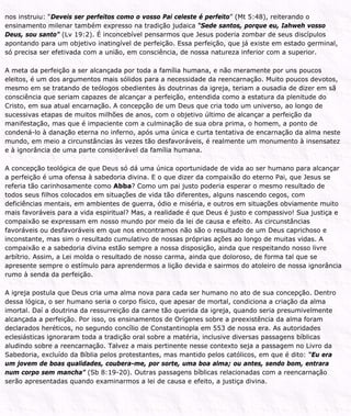 nos instruiu: “Deveis ser perfeitos como o vosso Pai celeste é perfeito” (Mt 5:48), reiterando o
ensinamento milenar também expresso na tradição judaica “Sede santos, porque eu, Iahweh vosso
Deus, sou santo” (Lv 19:2). É inconcebível pensarmos que Jesus poderia zombar de seus discípulos
apontando para um objetivo inatingível de perfeição. Essa perfeição, que já existe em estado germinal,
só precisa ser efetivada com a união, em consciência, de nossa natureza inferior com a superior.
A meta da perfeição a ser alcançada por toda a família humana, e não meramente por uns poucos
eleitos, é um dos argumentos mais sólidos para a necessidade da reencarnação. Muito poucos devotos,
mesmo em se tratando de teólogos obedientes às doutrinas da igreja, teriam a ousadia de dizer em sã
consciência que seriam capazes de alcançar a perfeição, entendida como a estatura da plenitude do
Cristo, em sua atual encarnação. A concepção de um Deus que cria todo um universo, ao longo de
sucessivas etapas de muitos milhões de anos, com o objetivo último de alcançar a perfeição da
manifestação, mas que é impaciente com a culminação de sua obra prima, o homem, a ponto de
condená-lo à danação eterna no inferno, após uma única e curta tentativa de encarnação da alma neste
mundo, em meio a circunstâncias às vezes tão desfavoráveis, é realmente um monumento à insensatez
e à ignorância de uma parte considerável da família humana.
A concepção teológica de que Deus só dá uma única oportunidade de vida ao ser humano para alcançar
a perfeição é uma ofensa à sabedoria divina. E o que dizer da compaixão do eterno Pai, que Jesus se
referia tão carinhosamente como Abba? Como um pai justo poderia esperar o mesmo resultado de
todos seus filhos colocados em situações de vida tão diferentes, alguns nascendo cegos, com
deficiências mentais, em ambientes de guerra, ódio e miséria, e outros em situações obviamente muito
mais favoráveis para a vida espiritual? Mas, a realidade é que Deus é justo e compassivo! Sua justiça e
compaixão se expressam em nosso mundo por meio da lei de causa e efeito. As circunstâncias
favoráveis ou desfavoráveis em que nos encontramos não são o resultado de um Deus caprichoso e
inconstante, mas sim o resultado cumulativo de nossas próprias ações ao longo de muitas vidas. A
compaixão e a sabedoria divina estão sempre a nossa disposição, ainda que respeitando nosso livre
arbítrio. Assim, a Lei molda o resultado de nosso carma, ainda que doloroso, de forma tal que se
apresente sempre o estímulo para aprendermos a lição devida e sairmos do atoleiro de nossa ignorância
rumo à senda da perfeição.
A igreja postula que Deus cria uma alma nova para cada ser humano no ato de sua concepção. Dentro
dessa lógica, o ser humano seria o corpo físico, que apesar de mortal, condiciona a criação da alma
imortal. Daí a doutrina da ressurreição da carne tão querida da igreja, quando seria presumivelmente
alcançada a perfeição. Por isso, os ensinamentos de Orígenes sobre a preexistência da alma foram
declarados heréticos, no segundo concílio de Constantinopla em 553 de nossa era. As autoridades
eclesiásticas ignoraram toda a tradição oral sobre a matéria, inclusive diversas passagens bíblicas
aludindo sobre a reencarnação. Talvez a mais pertinente nesse contexto seja a passagem no Livro da
Sabedoria, excluído da Bíblia pelos protestantes, mas mantido pelos católicos, em que é dito: “Eu era
um jovem de boas qualidades, coubera-me, por sorte, uma boa alma; ou antes, sendo bom, entrara
num corpo sem mancha” (Sb 8:19-20). Outras passagens bíblicas relacionadas com a reencarnação
serão apresentadas quando examinarmos a lei de causa e efeito, a justiça divina.
 