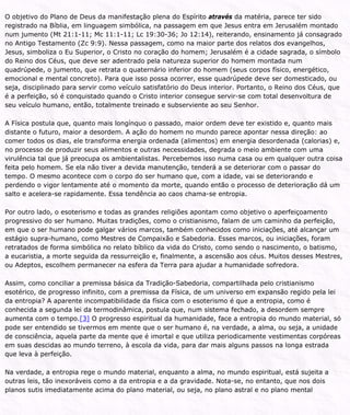 O objetivo do Plano de Deus da manifestação plena do Espírito através da matéria, parece ter sido
registrado na Bíblia, em linguagem simbólica, na passagem em que Jesus entra em Jerusalém montado
num jumento (Mt 21:1-11; Mc 11:1-11; Lc 19:30-36; Jo 12:14), reiterando, ensinamento já consagrado
no Antigo Testamento (Zc 9:9). Nessa passagem, como na maior parte dos relatos dos evangelhos,
Jesus, simboliza o Eu Superior, o Cristo no coração do homem; Jerusalém é a cidade sagrada, o símbolo
do Reino dos Céus, que deve ser adentrado pela natureza superior do homem montada num
quadrúpede, o jumento, que retrata o quaternário inferior do homem (seus corpos físico, energético,
emocional e mental concreto). Para que isso possa ocorrer, esse quadrúpede deve ser domesticado, ou
seja, disciplinado para servir como veículo satisfatório do Deus interior. Portanto, o Reino dos Céus, que
é a perfeição, só é conquistado quando o Cristo interior consegue servir-se com total desenvoltura de
seu veículo humano, então, totalmente treinado e subserviente ao seu Senhor.
A Física postula que, quanto mais longínquo o passado, maior ordem deve ter existido e, quanto mais
distante o futuro, maior a desordem. A ação do homem no mundo parece apontar nessa direção: ao
comer todos os dias, ele transforma energia ordenada (alimentos) em energia desordenada (calorias) e,
no processo de produzir seus alimentos e outras necessidades, degrada o meio ambiente com uma
virulência tal que já preocupa os ambientalistas. Percebemos isso numa casa ou em qualquer outra coisa
feita pelo homem. Se ela não tiver a devida manutenção, tenderá a se deteriorar com o passar do
tempo. O mesmo acontece com o corpo do ser humano que, com a idade, vai se deteriorando e
perdendo o vigor lentamente até o momento da morte, quando então o processo de deterioração dá um
salto e acelera-se rapidamente. Essa tendência ao caos chama-se entropia.
Por outro lado, o esoterismo e todas as grandes religiões apontam como objetivo o aperfeiçoamento
progressivo do ser humano. Muitas tradições, como o cristianismo, falam de um caminho da perfeição,
em que o ser humano pode galgar vários marcos, também conhecidos como iniciações, até alcançar um
estágio supra-humano, como Mestres de Compaixão e Sabedoria. Esses marcos, ou iniciações, foram
retratados de forma simbólica no relato bíblico da vida do Cristo, como sendo o nascimento, o batismo,
a eucaristia, a morte seguida da ressurreição e, finalmente, a ascensão aos céus. Muitos desses Mestres,
ou Adeptos, escolhem permanecer na esfera da Terra para ajudar a humanidade sofredora.
Assim, como conciliar a premissa básica da Tradição-Sabedoria, compartilhada pelo cristianismo
esotérico, de progresso infinito, com a premissa da Física, de um universo em expansão regido pela lei
da entropia? A aparente incompatibilidade da física com o esoterismo é que a entropia, como é
conhecida a segunda lei da termodinâmica, postula que, num sistema fechado, a desordem sempre
aumenta com o tempo.[3] O progresso espiritual da humanidade, face a entropia do mundo material, só
pode ser entendido se tivermos em mente que o ser humano é, na verdade, a alma, ou seja, a unidade
de consciência, aquela parte da mente que é imortal e que utiliza periodicamente vestimentas corpóreas
em suas descidas ao mundo terreno, à escola da vida, para dar mais alguns passos na longa estrada
que leva à perfeição.
Na verdade, a entropia rege o mundo material, enquanto a alma, no mundo espiritual, está sujeita a
outras leis, tão inexoráveis como a da entropia e a da gravidade. Nota-se, no entanto, que nos dois
planos sutis imediatamente acima do plano material, ou seja, no plano astral e no plano mental
 