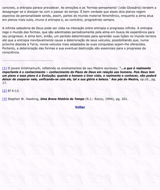 concreto, a entropia parece prevalecer. As emoções e as ‘formas-pensamento’ (vide Glossário) tendem a
desagregar-se e dissipar-se com o passar do tempo. É bem verdade que esses dois planos regem
aspectos da personalidade sendo, assim, partes do mundo material fenomênico, enquanto a alma atua
em planos mais sutis, imune à entropia e, ao contrário, progredindo sempre.
A infinita sabedoria de Deus pode ser vista na interação entre entropia e progresso infinito. A entropia
rege o mundo das formas, que são adentradas periodicamente pela alma em busca de experiência para
seu progresso. A alma tem, então, um período determinado para aprender suas lições no mundo terreno
até que a entropia inevitavelmente cause a deterioração de seus veículos, possibilitando que, numa
próxima descida à Terra, novos veículos mais adaptados às suas conquistas sejam-lhe oferecidos.
Portanto, a deterioração das formas e sua eventual destruição são essenciais para o progresso da
consciência.
[1] O jovem Krishnamurti, refletindo os ensinamentos de seu Mestre escreveu: “...o que é realmente
importante é o conhecimento – conhecimento do Plano de Deus em relação aos homens. Pois Deus tem
um plano e esse plano é a Evolução; quando o homem o tiver visto, e realmente o conhecer, não poderá
deixar de cooperar nele, unificando-se com ele, tal a sua glória e beleza.” Aos pés do Mestre, op.cit., pg.
17.
[2] Ef 4:13.
[3] Stephen W. Hawking, Uma Breve História do Tempo (R.J.: Rocco, 1994), pg. 201.
Voltar
 
