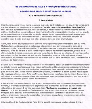 OS ENSINAMENTOS DE JESUS E A TRADIÇÃO ESOTÉRICA CRISTÃ
AS CHAVES QUE ABREM O REINO DOS CÉUS NA TERRA
V. O MÉTODO DE TRANSFORMAÇÃO
O livre arbítrio
O ser humano, como vimos, é uma pequenina expressão da Divindade que, em seu devido tempo, será
manifestada em toda sua plenitude, tornando-se “perfeito como o Pai que está nos Céus é perfeito.”
Mas, para que o processo evolutivo possa ter sentido, é necessário que o homem disponha de livre
arbítrio. Se ele estiver programado para fazer invariavelmente coisas predeterminadas, sem ter a opção
de escolher entre o certo e o errado, então não passará de um robô agindo automaticamente, sem
colher nenhum fruto do aprendizado terreno. O aprendizado implica na capacidade de optar, de
descobrir o que é certo, ainda que com isto o processo torne-se longo e tumultuado.
Assim, todo mérito do progresso existe somente porque podemos optar entre fazer o bem ou o mal.
Muitos acham que já superaram o mal porque não cometem atos perversos, porém, como diz a
sabedoria popular, ‘a ocasião faz o ladrão.’ O verdadeiro teste de nossas virtudes são as ocasiões, ou as
tentações, como diz a Bíblia. E esses testes surgirão sempre no momento apropriado, porque até o
último instante de nossa peregrinação por essa terra distante de nosso lar celestial, deveremos escolher
entre várias opções. Para fazer-se uma escolha é necessário o uso da razão, daí porque um dos
instrumentos do processo de transformação do homem, que faz parte da tradição cristã, é exatamente a
qualidade do discernimento.
Se Deus ou os membros da hierarquia celestial nos forçassem a adotar um determinado comportamento
ou atitude, mesmo que fosse para livrar-nos do sofrimento, então não seríamos verdadeiramente livres.
A liberdade inerente ao livre arbítrio significa que nenhuma força ou coação pode ser usada ainda que
para produzir o bem. As leis de Deus continuam operando, no entanto, e, assim, quando nossas ações
são negativas colhemos como fruto o sofrimento. Quanto mais nos afastamos das leis de Deus, maior o
sofrimento e, conseqüentemente, maior o incentivo para usarmos o discernimento e, pelo livre arbítrio,
escolhermos o caminho que nos liberta do sofrimento.
A lógica indica que o dom divino do livre arbítrio, como parte inerente do processo de aprendizado
humano, é incompatível com restrições dogmáticas nas esferas mais essenciais do pensamento e da
vida religiosa do homem. É por isto que Jesus disse: “Conhecereis a verdade, e a verdade vos
libertará” (Jo 8:32). A importância fundamental do livre arbítrio é reconhecida também em outras
tradições. Buda declarou expressamente que os buscadores da verdade não deveriam aceitar as
palavras encontradas nas escrituras sagradas, nem mesmo seus próprios ensinamentos sem antes
passá-los pelo crivo da razão.
O livre arbítrio é tão fundamental ao Plano Divino que até mesmo para receber a Graça Divina é
 