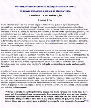 OS ENSINAMENTOS DE JESUS E A TRADIÇÃO ESOTÉRICA CRISTÃ
AS CHAVES QUE ABREM O REINO DOS CÉUS NA TERRA
V. O MÉTODO DE TRANSFORMAÇÃO
A justiça divina
Como o homem dispõe de livre arbítrio, segue-se naturalmente que suas ações devem gerar
conseqüências correspondentes à natureza de seus atos. A justiça retributiva divina, conhecida no
Oriente como carma, é a Lei da Causação Universal, a Lei de Causa e Efeito que governa todas as ações
em todos os níveis, ou planos, da natureza. Em sânscrito, a palavra karma significa ação, portanto, a lei
deixa implícito que cada ação gera uma reação de natureza e intensidade equivalente. Visto sob outro
ângulo, o carma é o inter-relacionamento de tudo o que existe. Esse inter-relacionamento sempre
existiu, não tendo começo nem fim. Portanto, nada existe isoladamente, ou fora de um relacionamento
determinado pelo carma numa seqüência de causa e efeito.[1] Embora no plano abstrato da consciência
divina causa e efeito sejam simultâneos, no mundo físico geralmente ocorre um hiato temporal entre a
causa e a materialização de seu efeito.
Poderíamos imaginar o Universo como uma imensa caverna em que o som de qualquer ruído reverbera
nas paredes e volta até sua fonte de origem. Esse eco universal, que é o carma, funciona como
vibrações, em todos os planos, que fazem retornar a nós, mais cedo ou mais tarde, as conseqüências de
nossos atos. O carma pode ser imaginado também como o reencontro com todos nossos pensamentos,
palavras e atos, porém, agora, na qualidade de experimentador dos efeitos que anteriormente
causamos. A lei de causa e efeito no plano material é bem conhecida dos cientistas. Temos assim a
formulação dada pela terceira lei de Newton: “A toda ação corresponde uma reação igual em sentido
contrário.”
A justiça divina, ou carma, é apropriada à intensidade e à natureza de todos nossos atos físicos,
palavras e pensamentos. A conseqüência de um ato físico será sentida principalmente no corpo físico,
más palavras trarão também más palavras dirigidas a nós e pensamentos ruins repercutirão em nosso
corpo mental. Se alguém achar estranho que possa haver carma relacionado aos pensamentos, basta
recordar quantas vezes sentiu-se perturbado, triste, desanimado, deprimido, com medo e, outras vezes,
também o oposto destes estados mentais. Esses sentimentos são invariavelmente resultados do carma
mental. O papel da mente na geração do carma é o primeiro ensinamento apresentado no livro sagrado
dos budistas, o Dhammapada.
“Todas as coisas são precedidas pela mente, guiadas pela mente e criadas pela mente. Tudo o que
somos hoje é o resultado do que temos pensado. O que pensamos hoje é o que seremos amanhã;
nossa vida é uma criação da nossa mente. Se um homem fala ou age com uma mente impura, o
sofrimento o acompanha tão de perto como a roda segue a pata do boi que puxa o carro. Se um
homem fala ou age com a mente pura, a felicidade o acompanha como sua sombra inseparável.”[2]
 