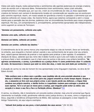 Vistos sob outro ângulo, todos pensamentos e sentimentos são agentes poderosos de energia criadora;
criam de acordo com a natureza deles. Pensamentos criam sentimentos, estes criam atitudes,
comportamentos e vibrações que, por sua vez, criam as circunstâncias da vida.[3] Essa capacidade
criadora do homem nem sempre é devidamente levada em consideração por aqueles que se aventuram
pelo caminho espiritual. Assim, em nosso estado de ignorância criamos no passado o sofrimento que ora
estamos colhendo em nossas vidas. Da mesma forma, agora que estamos começando a abrir a nossa
mente para a operação das leis divinas, podemos criar as circunstâncias favoráveis para nosso progresso
espiritual. Por isso, um comportamento e, principalmente, pensamentos apropriados são indispensáveis,
como sugerem os versos de Tennyson:
“Semeias um pensamento, colherás uma ação.
Semeias uma ação, colherás um hábito.
Semeias um hábito, colherás um caráter.
Semeias um caráter, colherás teu destino.”
O entendimento da lei do carma marca uma importante etapa na vida do homem. Deve ser lembrado,
no entanto, que enquanto o homem estiver usando o seu conhecimento da lei para criar seu próprio
bem, estará apenas deixando de praticar o mal egoísta para praticar o bem egoísta. O verdadeiro
discípulo de Jesus, sabendo que seu reino não é deste mundo e que é uno com todos os seres, vai além
e procura fazer o bem verdadeiro, que é o bem para os outros e não para o seu próprio benefício. “Se
agirmos corretamente, o carma, a providência ou a justiça divina ¾ como preferirmos dizer ¾ cuidarão
do resto. Se buscarmos o tesouro que está no reino dos céus, o resto nos será dado por acréscimo.”[4]
A atuação do carma na vida do homem foi-nos apresentada numa linguagem inspirada, na obra de Sir
Edwin Arnold:
“Não conhece nem a cólera nem o perdão; suas medidas são de uma precisão absoluta e sua
balança é infalível; o tempo não existe para ele; julgará amanhã ou muito tempo depois. Graças a
ele, o assassino se fere com sua própria arma; o juiz injusto perde seu defensor, a língua falaz
condena sua própria mentira, o ladrão furtivo e o espoliador roubam para entregar o produto de
suas rapinas. Tal é a Lei que se move para a Justiça, que ninguém pode evitar ou deter; seu
coração é o Amor e seu fim a Paz e a Perfeição última. Obedecei!”[5]
O carma, no entanto, não é meramente um conceito exótico oriental, mas uma lei universal que figura
claramente na tradição cristã, geralmente referida como justiça divina e, às vezes, como a vingança de
Deus, seguindo a tendência antropomórfica da Bíblia. São copiosas as passagens a esse respeito no
Antigo Testamento; eis aqui alguns exemplos:
“Iahweh fará justiça ao seu povo, e terá piedade dos seus servos.” (Dt 32:36)
 