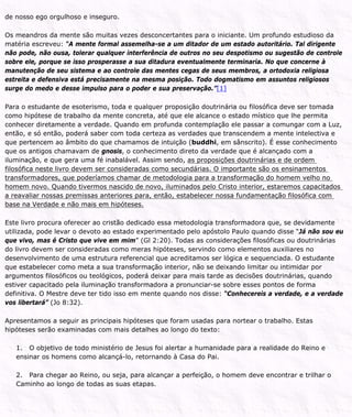 de nosso ego orgulhoso e inseguro.
Os meandros da mente são muitas vezes desconcertantes para o iniciante. Um profundo estudioso da
matéria escreveu: “A mente formal assemelha-se a um ditador de um estado autoritário. Tal dirigente
não pode, não ousa, tolerar qualquer interferência de outros no seu despotismo ou sugestão de controle
sobre ele, porque se isso prosperasse a sua ditadura eventualmente terminaria. No que concerne à
manutenção de seu sistema e ao controle das mentes cegas de seus membros, a ortodoxia religiosa
estreita e defensiva está precisamente na mesma posição. Todo dogmatismo em assuntos religiosos
surge do medo e desse impulso para o poder e sua preservação.”[1]
Para o estudante de esoterismo, toda e qualquer proposição doutrinária ou filosófica deve ser tomada
como hipótese de trabalho da mente concreta, até que ele alcance o estado místico que lhe permita
conhecer diretamente a verdade. Quando em profunda contemplação ele passar a comungar com a Luz,
então, e só então, poderá saber com toda certeza as verdades que transcendem a mente intelectiva e
que pertencem ao âmbito do que chamamos de intuição (buddhi, em sânscrito). É esse conhecimento
que os antigos chamavam de gnosis, o conhecimento direto da verdade que é alcançado com a
iluminação, e que gera uma fé inabalável. Assim sendo, as proposições doutrinárias e de ordem
filosófica neste livro devem ser consideradas como secundárias. O importante são os ensinamentos
transformadores, que poderíamos chamar de metodologia para a transformação do homem velho no
homem novo. Quando tivermos nascido de novo, iluminados pelo Cristo interior, estaremos capacitados
a reavaliar nossas premissas anteriores para, então, estabelecer nossa fundamentação filosófica com
base na Verdade e não mais em hipóteses.
Este livro procura oferecer ao cristão dedicado essa metodologia transformadora que, se devidamente
utilizada, pode levar o devoto ao estado experimentado pelo apóstolo Paulo quando disse “Já não sou eu
que vivo, mas é Cristo que vive em mim” (Gl 2:20). Todas as considerações filosóficas ou doutrinárias
do livro devem ser consideradas como meras hipóteses, servindo como elementos auxiliares no
desenvolvimento de uma estrutura referencial que acreditamos ser lógica e sequenciada. O estudante
que estabelecer como meta a sua transformação interior, não se deixando limitar ou intimidar por
argumentos filosóficos ou teológicos, poderá deixar para mais tarde as decisões doutrinárias, quando
estiver capacitado pela iluminação transformadora a pronunciar-se sobre esses pontos de forma
definitiva. O Mestre deve ter tido isso em mente quando nos disse: “Conhecereis a verdade, e a verdade
vos libertará” (Jo 8:32).
Apresentamos a seguir as principais hipóteses que foram usadas para nortear o trabalho. Estas
hipóteses serão examinadas com mais detalhes ao longo do texto:
1. O objetivo de todo ministério de Jesus foi alertar a humanidade para a realidade do Reino e
ensinar os homens como alcançá-lo, retornando à Casa do Pai.
2. Para chegar ao Reino, ou seja, para alcançar a perfeição, o homem deve encontrar e trilhar o
Caminho ao longo de todas as suas etapas.
 
