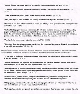 “Iahweh é justo, ele ama a justiça, e os corações retos contemplarão sua face.” (Sl 11:7)
“O homem misericordioso faz bem a si mesmo, o homem cruel destroi sua própria carne.” (Pr
11:17)
“Quem estabelece a justiça viverá, quem procura o mal morrerá.” (Pr 11:19)
“Se o justo aqui na terra recebe o seu salário, quanto mais o ímpio e o pecador.” (Pr 11:31)
“Do fruto de sua boca o homem sacia-se com o que é bom, e cada qual receberá a recompensa por
suas obras.” (Pr 12:14)
“(Iahweh) não julgará segundo a aparência. Ele não dará sentença apenas por ouvir dizer. Antes,
julgará os fracos com justiça, com eqüidade pronunciará uma sentença em favor dos pobres da
terra. Ele ferirá a terra com o bastão da sua boca, e com o sopro dos seus lábios matará o ímpio. A
justiça será o cinto dos seus lombos e a fidelidade, o cinto dos seus rins.” (Is 11:3-5)
“Porei o direito como regra e a justiça como nível.” (Is 28:17)
“Iahweh, ó Deus das vinganças, aparece, ó Deus das vinganças! Levanta-te, ó juiz da terra, devolve
o merecido aos soberbos!” (Sl 94:1-2)
As referências no Novo Testamento têm uma linguagem própria, e algumas vezes o sentido da justiça
retributiva está implícito na passagem, precisando ser devidamente interpretado: eis algumas:
“O machado já está posto à raiz das árvores e toda árvore que não produzir bom fruto será cortada
e lançada ao fogo.” (Mt 3:10)
“Porque em verdade vos digo que, até que passem o céu e a terra, não será omitido nem um só i,
uma só vírgula da Lei, sem que tudo seja realizado.” (Mt 5:18)
“Todo aquele que se encolerizar contra seu irmão, terá de responder no tribunal; aquele que chamar
ao seu irmão ‘Cretino!’ estará sujeito ao julgamento do Sinédrio; aquele que lhe chamar ‘Louco’ terá
de responder na geena de fogo.” (Mt 5:22)
“Guardai-vos de praticar a vossa justiça diante dos homens para serdes vistos por eles. Do
contrário, não recebereis recompensa junto ao vosso Pai que está nos céus.” (Mt 6:1)
“Não julgueis para não serdes julgados. Pois com o julgamento com que julgais sereis julgados, e
com a medida com que medis sereis medidos.” (Mt 7:1-2)
“Tudo aquilo, portanto, que quereis que os homens vos façam, fazei-o vós a eles, pois esta é a Lei e
 
