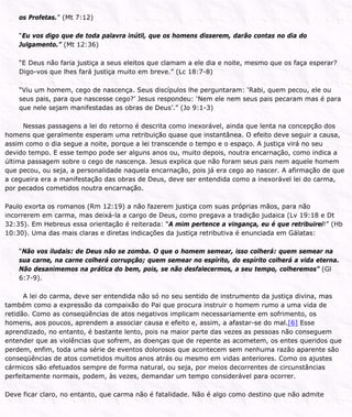 os Profetas.” (Mt 7:12)
“Eu vos digo que de toda palavra inútil, que os homens disserem, darão contas no dia do
Julgamento.” (Mt 12:36)
“E Deus não faria justiça a seus eleitos que clamam a ele dia e noite, mesmo que os faça esperar?
Digo-vos que lhes fará justiça muito em breve.” (Lc 18:7-8)
“Viu um homem, cego de nascença. Seus discípulos lhe perguntaram: ‘Rabi, quem pecou, ele ou
seus pais, para que nascesse cego?’ Jesus respondeu: ‘Nem ele nem seus pais pecaram mas é para
que nele sejam manifestadas as obras de Deus’.” (Jo 9:1-3)
Nessas passagens a lei do retorno é descrita como inexorável, ainda que lenta na concepção dos
homens que geralmente esperam uma retribuição quase que instantânea. O efeito deve seguir a causa,
assim como o dia segue a noite, porque a lei transcende o tempo e o espaço. A justiça virá no seu
devido tempo. E esse tempo pode ser alguns anos ou, muito depois, noutra encarnação, como indica a
última passagem sobre o cego de nascença. Jesus explica que não foram seus pais nem aquele homem
que pecou, ou seja, a personalidade naquela encarnação, pois já era cego ao nascer. A afirmação de que
a cegueira era a manifestação das obras de Deus, deve ser entendida como a inexorável lei do carma,
por pecados cometidos noutra encarnação.
Paulo exorta os romanos (Rm 12:19) a não fazerem justiça com suas próprias mãos, para não
incorrerem em carma, mas deixá-la a cargo de Deus, como pregava a tradição judaica (Lv 19:18 e Dt
32:35). Em Hebreus essa orientação é reiterada: “A mim pertence a vingança, eu é que retribuirei!” (Hb
10:30). Uma das mais claras e diretas indicações da justiça retributiva é enunciada em Gálatas:
“Não vos iludais: de Deus não se zomba. O que o homem semear, isso colherá: quem semear na
sua carne, na carne colherá corrupção; quem semear no espírito, do espírito colherá a vida eterna.
Não desanimemos na prática do bem, pois, se não desfalecermos, a seu tempo, colheremos” (Gl
6:7-9).
A lei do carma, deve ser entendida não só no seu sentido de instrumento da justiça divina, mas
também como a expressão da compaixão do Pai que procura instruir o homem rumo a uma vida de
retidão. Como as conseqüências de atos negativos implicam necessariamente em sofrimento, os
homens, aos poucos, aprendem a associar causa e efeito e, assim, a afastar-se do mal.[6] Esse
aprendizado, no entanto, é bastante lento, pois na maior parte das vezes as pessoas não conseguem
entender que as violências que sofrem, as doenças que de repente as acometem, os entes queridos que
perdem, enfim, toda uma série de eventos dolorosos que acontecem sem nenhuma razão aparente são
conseqüências de atos cometidos muitos anos atrás ou mesmo em vidas anteriores. Como os ajustes
cármicos são efetuados sempre de forma natural, ou seja, por meios decorrentes de circunstâncias
perfeitamente normais, podem, às vezes, demandar um tempo considerável para ocorrer.
Deve ficar claro, no entanto, que carma não é fatalidade. Não é algo como destino que não admite
 