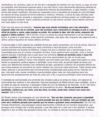 interferência. Ao contrário, cada um de nós tem a obrigação de interferir em seu carma, ou seja, de criar
as condições mais favoráveis possíveis para a sua vida futura. Como diariamente efetuamos dezenas de
ações, dizemos centenas de palavras e produzimos milhares de pensamentos, a cada instante o nosso
carma está sendo modificado. Ele pode ser imaginado como a resultante da atuação de uma infinidade
de vetores de força atuando de forma dinâmica e contínua. Portanto, o carma de cada indivíduo está
constantemente sendo ajustado e reajustado; nossas pendências cármicas podem ser modificadas por
nossas ações no presente. Assim, podemos amenizar ou até mesmo cancelar certos débitos cármicos
com boas ações na vida atual.
É por isso que Jesus nos advertiu: “Assume logo uma atitude conciliadora com o teu adversário,
enquanto estás com ele no caminho, para não acontecer que o adversário te entregue ao juiz e o juiz ao
oficial de justiça e, assim, sejas lançado na prisão. Em verdade te digo: dali não sairás, enquanto não
pagares o último centavo.” (Mt 5:25-26). O juiz e o oficial de justiça representam a Lei da retribuição
divina. A prisão é o corpo físico, onde seremos confinados, vida após vida, enquanto não pagarmos até o
último centavo figurativo de nossos débitos cármicos.
A reencarnação é outro aspecto da realidade Divina que opera juntamente com a lei do carma. Esse era
um dos ensinamentos reservados que Jesus ministrava a seus discípulos, como era feito
tradicionalmente nas Escolas de Mistérios. A lógica nos leva a entender que a reencarnação é uma
necessidade para que se cumpra o propósito de Deus. Como poderia haver evolução, como o homem
poderia alcançar a perfeição para a qual Jesus nos conclama (Deveis ser perfeitos como o vosso Pai
celeste é perfeito. Mt 5:48), se só houvesse uma única oportunidade de vida no mundo para
alcançarmos esse objetivo? Como o Pai celestial, que ama todos seus filhos, sejam eles pobres ou ricos,
santos ou pecadores, poderia esperar a perfeição, numa única vida, da grande legião de almas que
nasce com deficiências mentais e em ambientes de ódio, ignorância e miséria? As condições difíceis em
que muitas pessoas se encontram ao nascer refletem seu carma de vidas anteriores. Todas nossas boas
ações, palavras e pensamentos são inexoravelmente contabilizadas pela justiça divina, fazendo com
que, vida após vida, nossas condições e oportunidades sejam cada vez mais propícias para nos
aproximarmos paulatinamente da meta de união com o Pai, a suprema perfeição e bem-aventurança.
A realidade da reencarnação era conhecida dos iniciados judeus ao tempo de Jesus, em especial da
comunidade dos essênios e dos cabalistas. Algumas passagens da Bíblia indicam essa realidade, como a
já citada do cego de nascença. A passagem citada do Livro da Sabedoria de Salomão, no AT, não deixa
dúvida que os judeus esclarecidos sabiam da preexistência da alma: “Eu era um jovem de boas
qualidades, coubera-me, por sorte, uma boa alma; ou antes, sendo bom, entrara num corpo sem
mancha” (Sb 8:19-20).
Em Êxodo, temos uma passagem em que Iahweh diz: “Sou um Deu ciumento, que puno a iniquidade
dos pais sobre os filhos até a terceira e quarta geração dos que me odeiam, mas que também ajo com
amor até a milésima geração para aqueles que me amam e guardam meus mandamentos” (Ex 20:5-6).
Tomada literalmente, essa passagem estaria descrevendo a atitude de um monstro sanguinário, que
persegue seus inimigos até a quarta geração, o que não pode ser o caso com o Pai celestial. O sentido
alegórico é que os filhos das gerações futuras são, na verdade as futuras reencarnações do indivíduo,
 