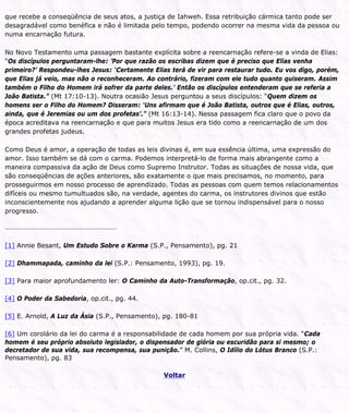 que recebe a conseqüência de seus atos, a justiça de Iahweh. Essa retribuição cármica tanto pode ser
desagradável como benéfica e não é limitada pelo tempo, podendo ocorrer na mesma vida da pessoa ou
numa encarnação futura.
No Novo Testamento uma passagem bastante explícita sobre a reencarnação refere-se a vinda de Elias:
“Os discípulos perguntaram-lhe: ’Por que razão os escribas dizem que é preciso que Elias venha
primeiro?’ Respondeu-lhes Jesus: ‘Certamente Elias terá de vir para restaurar tudo. Eu vos digo, porém,
que Elias já veio, mas não o reconheceram. Ao contrário, fizeram com ele tudo quanto quiseram. Assim
também o Filho do Homem irá sofrer da parte deles.’ Então os discípulos entenderam que se referia a
João Batista.” (Mt 17:10-13). Noutra ocasião Jesus perguntou a seus discípulos: “Quem dizem os
homens ser o Filho do Homem? Disseram: ‘Uns afirmam que é João Batista, outros que é Elias, outros,
ainda, que é Jeremias ou um dos profetas’.” (Mt 16:13-14). Nessa passagem fica claro que o povo da
época acreditava na reencarnação e que para muitos Jesus era tido como a reencarnação de um dos
grandes profetas judeus.
Como Deus é amor, a operação de todas as leis divinas é, em sua essência última, uma expressão do
amor. Isso também se dá com o carma. Podemos interpretá-lo de forma mais abrangente como a
maneira compassiva da ação de Deus como Supremo Instrutor. Todas as situações de nossa vida, que
são conseqüências de ações anteriores, são exatamente o que mais precisamos, no momento, para
prosseguirmos em nosso processo de aprendizado. Todas as pessoas com quem temos relacionamentos
difíceis ou mesmo tumultuados são, na verdade, agentes do carma, os instrutores divinos que estão
inconscientemente nos ajudando a aprender alguma lição que se tornou indispensável para o nosso
progresso.
[1] Annie Besant, Um Estudo Sobre o Karma (S.P., Pensamento), pg. 21
[2] Dhammapada, caminho da lei (S.P.: Pensamento, 1993), pg. 19.
[3] Para maior aprofundamento ler: O Caminho da Auto-Transformação, op.cit., pg. 32.
[4] O Poder da Sabedoria, op.cit., pg. 44.
[5] E. Arnold, A Luz da Ásia (S.P., Pensamento), pg. 180-81
[6] Um corolário da lei do carma é a responsabilidade de cada homem por sua própria vida. “Cada
homem é seu próprio absoluto legislador, o dispensador de glória ou escuridão para si mesmo; o
decretador de sua vida, sua recompensa, sua punição.” M. Collins, O Idílio do Lótus Branco (S.P.:
Pensamento), pg. 83
Voltar
 