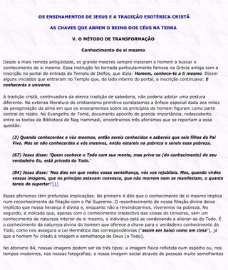 OS ENSINAMENTOS DE JESUS E A TRADIÇÃO ESOTÉRICA CRISTÃ
AS CHAVES QUE ABREM O REINO DOS CÉUS NA TERRA
V. O MÉTODO DE TRANSFORMAÇÃO
Conhecimento de si mesmo
Desde a mais remota antigüidade, os grande mestres sempre instaram o homem a buscar o
conhecimento de si mesmo. Essa instrução foi tornada particularmente famosa na Grécia antiga com a
inscrição no portal de entrada do Templo de Delfos, que dizia: Homem, conhece-te a ti mesmo. Dizem
alguns iniciados que entraram no Templo que, do lado interno do portal, a inscrição continuava: E
conhecerás o universo.
A tradição cristã, continuadora da eterna tradição de sabedoria, não poderia adotar uma postura
diferente. Na extensa literatura do cristianismo primitivo constatamos a ênfase especial dada aos mitos
da peregrinação da alma em que os ensinamentos sobre os princípios do homem figuram como parte
central do relato. No Evangelho de Tomé, documento apócrifo de grande importância, redescoberto
entre os textos da Biblioteca de Nag Hammadi, encontramos três aforismos que se reportam a essa
questão:
(3) Quando conhecerdes a vós mesmos, então sereis conhecidos e sabereis que sois filhos do Pai
Vivo. Mas se não conhecerdes a vós mesmos, então estareis na pobreza e sereis essa pobreza.
(67) Jesus disse: ‘Quem conhece o Todo com sua mente, mas priva-se (do conhecimento) de seu
verdadeiro Eu, está privado do Todo.’
(84) Jesus disse: ‘Nos dias em que vedes vossa semelhança, vós vos rejubilais. Mas, quando virdes
vossas imagens, que no princípio estavam convosco, que não morrem nem se manifestam, o quanto
tereis de suportar!’[1]
Esses aforismos têm profundas implicações. No primeiro é dito que o conhecimento de si mesmo implica
num reconhecimento da filiação com o Pai Supremo. O reconhecimento de nossa filiação divina deixa
implícito que nossa herança é divina e, enquanto não a reivindicarmos, viveremos na pobreza. No
segundo, é indicado que, apenas com o conhecimento intelectivo das coisas do Universo, sem um
conhecimento da natureza interior de si mesmo, o indivíduo está se condenando a alienar-se do Todo. É
o conhecimento da natureza divina do homem que oferece a chave para o verdadeiro conhecimento do
Todo, como nos assegura a Lei Hermética das correspondências (“assim em baixo como em cima”), já
que o homem foi criado à imagem e semelhança de Deus (o Todo).
No aforismo 84, nossas imagens podem ser de três tipos: a imagem física refletida num espelho ou, nos
tempos modernos, nas nossas fotografias; a nossa imagem social através de pessoas muito semelhantes
 
