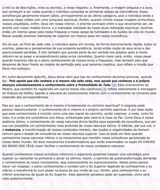 a nós ou de descrições, orais ou escritas, a nosso respeito; e, finalmente, a imagem psíquica e a aura,
que começam a ser vistas quando o indivíduo conquista as primeiras etapas da clarividência. Essas
semelhanças geralmente trazem júbilo, principalmente as da última categoria, pois o indivíduo tende a
associar essas visões com uma conquista espiritual. Porém, quando virmos nossas imagens primordiais,
nossos arquétipos, enfim, Deus em nosso interior, o enorme contraste entre o que deveríamos ser, de
acordo com nosso modelo divino, e a maculada realidade de nossa atual realização espiritual, teremos
então um imenso pesar pela nossa fraqueza e nosso apego às futilidades e às ilusões da vida do mundo.
Nessa ocasião teremos realmente de suportar um imenso peso em nossa consciência.
Diz-se que, ao final de cada vida, o indivíduo passa em revista, de forma extremamente rápida, todos os
eventos, palavras e pensamentos de sua presente existência, tendo então noção de seus erros e das
oportunidades perdidas. É dito também que grande parte da dor sentida nos estados após a morte
referem-se ao pesar e arrependimento pelos erros cometidos. Quanto maior será, então, nosso pesar
quando tivermos não só o pleno conhecimento de nossos erros e fraquezas, mas também pelo que
deixamos de fazer frente ao modelo de perfeição pelo qual seremos medidos, que reflete a missão que
Deus nos outorgou.
Em outro documento apócrifo, Jesus deixa claro que tipo de conhecimento devemos procurar, quando
diz: ‘Pois aquele que não conhece a si mesmo não sabe nada, mas aquele que conheceu a si próprio
alcançou simultaneamente o conhecimento sobre a Profundidade do Todo.’[2] Esse ensinamento do
Mestre, que também foi registrado em outros textos não-canônicos,[3] reflete inteiramente a mensagem
do Oráculo de Delfos, ligando a natureza do conhecimento interior com o conhecimento do Universo pela
extensão das correspondências.
Mas por que o conhecimento de si mesmo é fundamental no caminho espiritual? A resposta pode
parecer desconcertante: o conhecimento de si mesmo é o próprio caminho espiritual. É por essa razão
que esse conhecimento é incluído como uma das regras do caminho, senão vejamos: a meta, como foi
visto, é a união em consciência com Deus, simbolizada pelo retorno à Casa do Pai. Como Deus é nossa
essência última, o conhecimento de nossa natureza divina facilita essa expansão de consciência, que por
sua vez possibilita um conhecimento mais profundo de nossa natureza última. O método, por sua vez, é
a metanoia, a transformação de nossos conteúdos mentais, das ilusões e negatividades do homem
comum para o estado de consciência de nossa natureza superior. Isso só pode ser feito quando
conhecemos nossa natureza inferior e os mecanismos que mantêm nossa consciência aprisionada às
coisas deste mundo. Os doze mecanismos transformadores que serão examinados na seção AS CHAVES
DO REINO DOS CÉUS visam facilitar o conhecimento de nossa verdadeira natureza.
Quando conhecemos nossos princípios inferiores e superiores podemos mapear uma estratégia para
superar ou reorientar os primeiros e ativar os últimos. Assim, o caminho da autotransformação demanda
o conhecimento de nosso inconsciente, seja subconsciente ou supraconsciente. Nesse ponto parece
haver um impasse: o pleno conhecimento e contato com o Eu Superior depende de conhecermos o eu
inferior e transformá-lo num aliado na busca do seu irmão de Luz. Porém, para conhecermos o eu
inferior precisamos da ajuda do Eu Superior. Esse aparente paradoxo pode ser superado, como será
visto posteriormente.
 