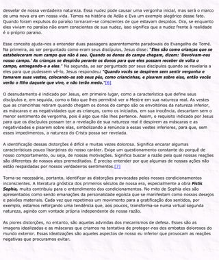 desvelar de nossa verdadeira natureza. Essa nudez pode causar uma vergonha inicial, mas será o marco
de uma nova era em nossa vida. Temos na história de Adão e Eva um exemplo alegórico desse fato.
Quando foram expulsos do paraíso tornaram-se conscientes de que estavam despidos. Ora, se enquanto
eles viviam no paraíso não eram conscientes de sua nudez, isso significa que a nudez frente à realidade
é o próprio paraíso.
Esse conceito ajuda-nos a entender duas passagens aparentemente paradoxais do Evangelho de Tomé.
Na primeira, ao ser perguntado como eram seus discípulos, Jesus disse: “Eles são como crianças que se
estabeleceram num campo que não é seu. Quando os donos do campo chegam, dizem: ‘Devolvam-nos
nosso campo.’ As crianças se despirão perante os donos para que eles possam receber de volta o
campo, entregando-o a eles.” Na segunda, ao ser perguntado por seus discípulos quando se revelaria a
eles para que pudessem vê-lo, Jesus respondeu: “Quando vocês se despirem sem sentir vergonha e
tomarem suas vestes, colocando-as sob seus pés, como criancinhas, e pisarem sobre elas, então vocês
verão o filho daquele que vive, e não terão medo.”[6]
O desnudamento é indicado por Jesus, em primeiro lugar, como a característica que define seus
discípulos e, em seguida, como o fato que lhes permitirá ver o Mestre em sua natureza real. As vestes
que as criancinhas retiram quando chegam os donos do campo são os envoltórios da natureza inferior,
as máscaras e as negatividades que as crianças, como os iniciados, em sua inocência, descartam sem o
menor sentimento de vergonha, pois é algo que não lhes pertence. Assim, o requisito indicado por Jesus
para que os discípulos possam ter a revelação de sua natureza real é despirem as máscaras e as
negatividades e pisarem sobre elas, simbolizando a renúncia a essas vestes inferiores, para que, sem
esses impedimentos, a natureza do Cristo possa ser revelada.
A identificação dessas distorções é difícil e muitas vezes dolorosa. Significa encarar algumas
características pouco lisonjeiras do nosso caráter. Exige um questionamento constante do porquê de
nosso comportamento, ou seja, de nossas motivações. Significa buscar a razão pela qual nossas reações
são diferentes de nossos atos premeditados. É preciso entender por que algumas de nossas ações não
estão respaldadas por nossos verdadeiros sentimentos.[7]
Torna-se necessário, portanto, identificar as distorções provocadas pelos nossos condicionamentos
inconscientes. A literatura gnóstica dos primeiros séculos de nossa era, especialmente a obra Pistis
Sophia, muito contribuiu para o entendimento dos condicionamentos. No mito de Sophia eles são
apresentados como sendo emanações da personalidade egoísta que se manifestam como nossos desejos
e paixões materiais. Cada vez que repetimos um movimento para a gratificação dos sentidos, por
exemplo, estamos reforçando uma tendência que, aos poucos, transforma-se numa virtual segunda
natureza, agindo com vontade própria independente de nossa razão.
As piores distorções, no entanto, são aquelas advindas dos mecanismos de defesa. Esses são as
imagens idealizadas e as máscaras que criamos na tentativa de proteger-nos dos embates dolorosos do
mundo exterior. Essas idealizações são aqueles aspectos de nosso eu inferior que provocam as reações
negativas que procuramos evitar.
 