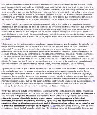 Para compreender melhor esse mecanismo, podemos usar um paralelo com o mundo material. Assim
como o nosso sistema solar pode ser imaginado como uma imensa esfera com o sol em seu centro e o
átomo como uma esfera infinitesimal com o núcleo em seu centro, o ser humano poderia ser concebido
como uma esfera, que tem seu Eu Superior, a natureza divina, em seu centro, cercado por uma extensa
camada que seria o seu eu inferior e, finalmente, recoberto por uma casca protetora que chamaremos
de máscara. Os primeiros sinais de consciência dão-se ao nível daquilo que interpretamos como sendo
“eu”, que é a camada externa, as imagens idealizadas, que no seu conjunto compõem a máscara.
A “imagem” advém de uma falsa conclusão ou generalização sobre a vida. A somatória das imagens
estabelecidas por cada pessoa ao longo da infância e da juventude constitui a “máscara” que o indivíduo
constrói. Essa máscara é uma auto-imagem idealizada, com a qual o indivíduo tenta apresentar um
quadro ideal ou perfeito do que imagina que ele deveria ser para conseguir a aprovação ou amor dos
pais inicialmente e, mais tarde, de todos aqueles com quem interage no mundo. A máscara é, portanto,
a defesa que estabelecemos em busca de proteção para assim nos tornarmos invulneráveis aos embates
da vida.[8]
Infelizmente, porém, as imagens incorporadas em nossa máscara em vez de servirem de proteção real
contra nossas frustrações são, na verdade, mecanismos retro-alimentadores de nosso sofrimento
existencial. A máscara é como um cobertor curto para nos proteger do frio: se cobrimos os pés
deixamos os ombros de fora e vice-versa. Quanto mais estamos na defensiva, procurando escapar de
possíveis críticas, mágoas ou sentimentos de rejeição, mais limitamos o alcance de nossos sentimentos
e, portanto, de nossa capacidade de dar e receber amor, de nos comunicarmos com os outros, de
darmos expressão à criatividade e de nos aventurarmos na vida. Existem três máscaras básicas, ou três
atitudes fundamentais face à vida: a máscara do amor, a do poder e a da serenidade, que refletem de
forma distorcida os três temperamentos básicos (amor, vontade e sabedoria) do ser humano.
Algumas pessoas acham que se forem amadas todos os problemas serão resolvidos. A pessoa com essa
máscara tenta, por meio de seu comportamento amoroso e subserviente, conquistar a atenção e a
demonstração de amor dos outros. Na tentativa de obter aprovação, simpatia, proteção e segurança,
que seriam demonstrações de amor, essas pessoas procuram atender a todas as demandas dos outros,
sejam elas razoáveis ou não. Como não podem conviver com nenhuma demonstração de rejeição ou
mesmo de insatisfação dos outros, não ousam defender positivamente seus desejos ou necessidades.[9]
A fraqueza e o desamparo demonstrados pelas pessoas que vestem a máscara do amor não são
genuínos, daí caracterizarem-se como mecanismos de defesa, ou máscaras.
O indivíduo com uma atitude primordialmente intelectiva frente à vida, geralmente adota a máscara da
serenidade, aparentando que tudo vai bem. Nas palavras de uma estudiosa: “A máscara da serenidade é
uma tentativa de fugir das dificuldades e vulnerabilidades da vida humana parecendo ser sempre
totalmente sereno e distanciado. De fato, o que a pessoa realmente persegue é a distorção da
serenidade, que significa retraimento, indiferença, fuga à vida, não envolvimento, distanciamento
mundano e cético ou falso distanciamento espiritual. A falsa concepção da máscara da serenidade é que
os problemas desaparecem desde que sejam negados.”[10] O resultado dessa máscara, como de todas
as máscaras, é uma dupla frustração: o indivíduo não consegue captar as demonstrações de amor que
 
