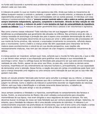 no fundo está buscando e aumenta seus problemas de relacionamento, fazendo com que as pessoas se
afastem cada vez mais dele.
A máscara do poder é a que se mostra mais agressiva das três. Ainda que todos os mecanismos de
defesa busquem exercer o controle e, portanto, o poder sobre o mundo exterior, a máscara do poder é
especialmente propícia à criação de rixas e animosidades com as outras pessoas. O indivíduo com essa
máscara é excessivamente crítico e “procura exercer controle sobre a vida e sobre os outros, parecendo
sempre totalmente independente, agressivo, competente e dominador. Através da falsa redução da vida
a uma luta pelo domínio, a máscara do poder é uma tentativa de fugir da vulnerabilidade da impotência
sentida na infância.”[11] A máscara do poder geralmente leva a pessoa a ser voluntariosa e agressiva.
Mas como criamos nossas máscaras? Todo indivíduo traz em sua bagagem cármica uma gama de
tendências ou predisposições que geralmente são ativadas na infância. Nos primeiros anos de vida, a
criança necessita do aconchego e proteção dos pais e espera uma constante demonstração de afeto e
carinho. Todas as frustrações decorrentes de sua busca por amor e afeto paternos são processadas em
sua mente de forma emotiva, não racional, e arquivadas inicialmente no consciente, refluindo depois
para o inconsciente. Como o bebê e a criança ainda não têm capacidade para interpretar de forma
madura esses acontecimentos e colocá-los em sua devida perspectiva, suas reações são
necessariamente imaturas, mas nem por isto deixam de criar imagens e estabelecer mecanismos de
defesa.
A criança parece ser insaciável, sempre quer mais, achando que o mundo foi feito para ela, e que a mãe
e o pai devem estar sempre a sua disposição para gratificar seus desejos e sua necessidade de
aconchego e amor. Essa é a sôfrega busca da felicidade pelo pequenino ser que está sendo introduzido à
realidade da vida. Porém, apesar do seu amor aos filhos, os pais são, como todos os demais seres
humanos, imperfeitos em seu entendimento da natureza humana e, principalmente, em sua capacidade
de demonstrar amor e atenção. Dessa forma, a reação dos pais em certas circunstâncias pode fazer com
que a criança interprete uma negativa ou uma censura como indicação de que seu pai ou sua mãe não
gostam mais dela.
Sendo um escudo protetor fabricado pelo homem para camuflar e proteger seu eu inferior, a máscara
geralmente costuma ser negada pelas pessoas que não a conhecem ou não querem reconhecê-la, pois
julgam-na cômoda. Como o objetivo da máscara é justamente esconder as negatividades da natureza
inferior, sem que haja a identificação e a retirada consciente dessa barreira, o trabalho de
autotransformação não pode atingir a raiz do problema.
Jesus sempre condenou a falsidade e a hipocrisia, exemplificada no comportamento dos fariseus e
levitas. Porém, os ensinamentos do Mestre não eram voltados exclusivamente para situações
momentâneas de sua época, mas eram dirigidos a seus seguidores de todos os tempos. Por isso,
devemos buscar no âmago de nosso ser toda falsidade que por ventura possamos abrigar. Sabemos, no
entanto, que a falsidade da máscara não é uma decisão consciente do indivíduo. A máscara é um
condicionamento arquivado nas profundezas do inconsciente, que vem à tona como uma reação a certas
situações do cotidiano. Antes que o indivíduo se dê conta já falou ou agiu de acordo com a sua
 