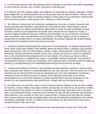 3. A maioria das pessoas ainda não despertou para a realidade do Caminho, pois estão mergulhadas
na vida material e sensual, sem o menor interesse na vida espiritual.
4. O Caminho tem três grandes etapas, que poderiam ser chamadas de religiosa, espiritual e mística.
Essas etapas têm um estreito paralelo com as três grandes fases da vida do homem: infância, vida
adulta e maturidade. Nem todos os homens chegam a última etapa em sua plenitude, envelhecendo
sem tornarem-se sábios, muitos agindo como crianças em idade avançada.
5. Na infância a criança deve ser conduzida e protegida por seus pais e tutores, enquanto está
sendo preparada para enfrentar a vida adulta por seus próprios meios. Nessa etapa a criança
caracteriza-se por sua relativa subserviência, passividade e crença no poder e sabedoria de seus
mentores, valendo-se principalmente da emoção como instrumento de resposta ao mundo. O
caminho religioso tradicional eqüivale à infância da humanidade, em que os fieis são conduzidos
pelos sacerdotes, como representantes do Pai Celestial e da Madre Igreja, crendo em dogmas e
obedecendo os mandamentos e as regras estabelecidos. As práticas religiosas são fundamentadas
essencialmente no aspecto emotivo da natureza humana.
6. A primeira grande transformação da criança ocorre na adolescência, um período caracterizado,
entre outras coisas, pela rebeldia. Essa rebeldia, dentro de certos limites, é saudável, pois prepara o
jovem para pensar e agir por conta própria, usando a razão e desenvolvendo o discernimento. Um
período de transição semelhante também ocorre com o devoto que começa e sentir-se insatisfeito
com a vida emocionalmente protegida dentro de sua religião. Ele começa a se rebelar contra a
doutrina estabelecida e a obediência às regras e à autoridade religiosa constituída. Esse período é
extremamente penoso e eivado de contradições, mas é essencial para a entrada na próxima etapa do
Caminho. É caracterizado por uma insatisfação essencial que leva à busca da verdade.
7. A etapa intermediária do Caminho, que chamamos de vida espiritual, eqüivale à vida do adulto.
Nela o buscador deve assumir a responsabilidade por sua vida e procurar viver de acordo com a mais
alta ética que seu discernimento lhe dirá ser apropriada para uma vida responsável, harmônica e
construtiva dentro da família humana. O aspecto mais importante dessa fase é a constante
preocupação com o crescimento espiritual. A pessoa deverá efetuar diversas mudanças em sua
atitude e no seu comportamento, para purificar-se e chegar cada vez mais perto da meta.
8. Ao desenvolver um ego forte, lúcido e crítico o homem maduro chegará um dia ao último estágio
do Caminho, a etapa mística. Essa etapa também corresponde, de certa forma, ao caminho ocultista,
que será descrito mais adiante. O místico é o buscador espiritual que, tendo feito tudo o que podia
para a sua autotransformação, reconhece que os esforços do ego não são suficientes para alcançar a
meta suprema, o que só pode ser feito com a ajuda do Alto. A Graça Divina não pode ser forçada,
mas o terreno para que ela seja concedida pode e deve ser devidamente preparado por uma vida de
purificação, meditação e serviço. O místico procura subordinar seu ego desenvolvido para fazer a
vontade de Deus e não mais a sua.
9. No Caminho ocorre um drástico afunilamento de uma etapa para a outra, como havia sido
 