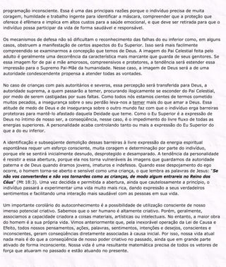 programação inconsciente. Essa é uma das principais razões porque o indivíduo precisa de muita
coragem, humildade e trabalho ingente para identificar a máscara, compreender que a proteção que
oferece é efêmera e implica em altos custos para a saúde emocional, e que deve ser retirada para que o
indivíduo possa participar da vida de forma saudável e responsável.
Os mecanismos de defesa não só dificultam o reconhecimento das falhas do eu inferior como, em alguns
casos, obstruem a manifestação de certos aspectos do Eu Superior. Isso será mais facilmente
compreendido se examinarmos a concepção que temos de Deus. A imagem do Pai Celestial feita pelo
adulto é geralmente uma decorrência da característica mais marcante que guarda de seus genitores. Se
essa imagem for de pai e mãe amorosos, compreensivos e protetores, a tendência será estender essa
impressão para o Supremo Pai-Mãe da humanidade. Nesse caso, a imagem de Deus será a de uma
autoridade condescendente propensa a atender todas as vontades.
No caso de crianças com pais autoritários e severos, essa percepção será transferida para Deus, a
autoridade suprema, a quem passarão a temer, procurando ilogicamente se esconder do Pai Celestial,
por medo de serem castigadas por suas faltas. Como todos nós estamos cientes de termos cometido
muitos pecados, a insegurança sobre o seu perdão leva-nos a temer mais do que amar a Deus. Essa
atitude de medo de Deus e de insegurança sobre o outro mundo faz com que o indivíduo erga barreiras
protetoras para mantê-lo afastado daquela Deidade que teme. Como o Eu Superior é a expressão de
Deus no íntimo de nosso ser, a conseqüência, nesse caso, é o impedimento do livre fluxo de todas as
energias superiores. A personalidade acaba controlando tanto ou mais a expressão do Eu Superior do
que a do eu inferior.
A identificação e subseqüente demolição dessas barreiras à livre expressão da energia espiritual
espontânea requer um esforço consciente, muita coragem e determinação por parte do indivíduo,
porque ele se sentirá inicialmente desnudo, desprotegido e desamparado. A tendência da personalidade
é resistir a essa abertura, porque ela nos torna vulneráveis às imagens que guardamos da autoridade
paterna e de Deus quando éramos jovens, imaturos e indefesos. Quando esse despojamento do ego
ocorre, o homem torna-se aberto e sensível como uma criança, o que lembra as palavras de Jesus: “Se
não vos converterdes e não vos tornardes como as crianças, de modo algum entrareis no Reino dos
Céus” (Mt 18:3). Uma vez decidida e permitida a abertura, ainda que cautelosamente a princípio, o
indivíduo passará a experimentar uma vida muito mais rica, dando expressão a seus verdadeiros
sentimentos e facilitando uma interação mais saudável com as pessoas em sua vida.
Um importante corolário do autoconhecimento é a possibilidade de utilização consciente de nosso
imenso potencial criativo. Sabemos que o ser humano é altamente criativo. Porém, geralmente,
associamos a capacidade criadora a coisas materiais, artísticas ou intelectuais. No entanto, a maior obra
do homem é a sua própria vida. Vimos anteriormente que, pela inexorável operação da Lei de Causa e
Efeito, todos nossos pensamentos, ações, palavras, sentimentos, intenções e desejos, conscientes e
inconscientes, geram conseqüências diretamente associadas à causa inicial. Por isso, nossa vida atual
nada mais é do que a conseqüência de nosso poder criativo no passado, ainda que em grande parte
ativado de forma inconsciente. Nossa vida é uma resultante matemática precisa de todos os vetores de
força que atuaram no passado e estão atuando no presente.
 