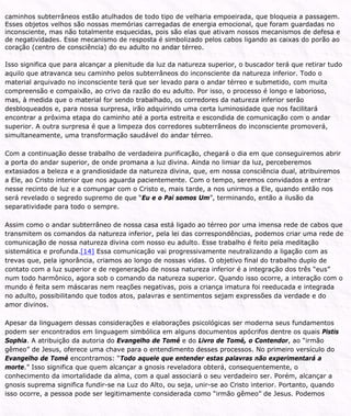 caminhos subterrâneos estão atulhados de todo tipo de velharia empoeirada, que bloqueia a passagem.
Esses objetos velhos são nossas memórias carregadas de energia emocional, que foram guardadas no
inconsciente, mas não totalmente esquecidas, pois são elas que ativam nossos mecanismos de defesa e
de negatividades. Esse mecanismo de resposta é simbolizado pelos cabos ligando as caixas do porão ao
coração (centro de consciência) do eu adulto no andar térreo.
Isso significa que para alcançar a plenitude da luz da natureza superior, o buscador terá que retirar tudo
aquilo que atravanca seu caminho pelos subterrâneos do inconsciente da natureza inferior. Todo o
material arquivado no inconsciente terá que ser levado para o andar térreo e submetido, com muita
compreensão e compaixão, ao crivo da razão do eu adulto. Por isso, o processo é longo e laborioso,
mas, à medida que o material for sendo trabalhado, os corredores da natureza inferior serão
desbloqueados e, para nossa surpresa, irão adquirindo uma certa luminosidade que nos facilitará
encontrar a próxima etapa do caminho até a porta estreita e escondida de comunicação com o andar
superior. A outra surpresa é que a limpeza dos corredores subterrâneos do inconsciente promoverá,
simultaneamente, uma transformação saudável do andar térreo.
Com a continuação desse trabalho de verdadeira purificação, chegará o dia em que conseguiremos abrir
a porta do andar superior, de onde promana a luz divina. Ainda no limiar da luz, perceberemos
extasiados a beleza e a grandiosidade da natureza divina, que, em nossa consciência dual, atribuiremos
a Ele, ao Cristo interior que nos aguarda pacientemente. Com o tempo, seremos convidados a entrar
nesse recinto de luz e a comungar com o Cristo e, mais tarde, a nos unirmos a Ele, quando então nos
será revelado o segredo supremo de que “Eu e o Pai somos Um”, terminando, então a ilusão da
separatividade para todo o sempre.
Assim como o andar subterrâneo de nossa casa está ligado ao térreo por uma imensa rede de cabos que
transmitem os comandos da natureza inferior, pela lei das correspondências, podemos criar uma rede de
comunicação de nossa natureza divina com nosso eu adulto. Esse trabalho é feito pela meditação
sistemática e profunda.[14] Essa comunicação vai progressivamente neutralizando a ligação com as
trevas que, pela ignorância, criamos ao longo de nossas vidas. O objetivo final do trabalho duplo de
contato com a luz superior e de regeneração de nossa natureza inferior é a integração dos três “eus”
num todo harmônico, agora sob o comando da natureza superior. Quando isso ocorre, a interação com o
mundo é feita sem máscaras nem reações negativas, pois a criança imatura foi reeducada e integrada
no adulto, possibilitando que todos atos, palavras e sentimentos sejam expressões da verdade e do
amor divinos.
Apesar da linguagem dessas considerações e elaborações psicológicas ser moderna seus fundamentos
podem ser encontrados em linguagem simbólica em alguns documentos apócrifos dentre os quais Pistis
Sophia. A atribuição da autoria do Evangelho de Tomé e do Livro de Tomé, o Contendor, ao “irmão
gêmeo” de Jesus, oferece uma chave para o entendimento desses processos. No primeiro versículo do
Evangelho de Tomé encontramos: “Todo aquele que entender estas palavras não experimentará a
morte.” Isso significa que quem alcançar a gnosis reveladora obterá, consequentemente, o
conhecimento da imortalidade da alma, com a qual associará o seu verdadeiro ser. Porém, alcançar a
gnosis suprema significa fundir-se na Luz do Alto, ou seja, unir-se ao Cristo interior. Portanto, quando
isso ocorre, a pessoa pode ser legitimamente considerada como “irmão gêmeo” de Jesus. Podemos
 