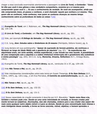 chegar a essa conclusão examinando atentamente a passagem no Livro de Tomé, o Contendor: “Como
foi dito que você é meu gêmeo e meu verdadeiro companheiro, examine-se a si mesmo para
compreender quem você é ... Eu sou o conhecimento da verdade. Se você me acompanhar, ainda que
não compreenda (isso), já passou a conhecer, e será chamado ‘aquele que conhece a si mesmo.’ Pois,
quem não se conheceu, nada conheceu; mas quem se conheceu alcançou ao mesmo tempo
conhecimento sobre as profundezas de todas as coisas.”[15]
[1] Evangelho de Tomé, em J. Robinson, ed., The Nag Hammadi Library (Harper San Francisco, 1980),
pg. 126-138.
[2] O Livro de Tomé, o Contendor, em The Nag Hammadi Library, op.cit., pg. 201.
[3] Vide, por exemplo O Diálogo do Salvador, em The Nag Hammadi Library, op.cit., pg. 249.
[4] C.G. Jung, Aion: Estudos sobre o Simbolismo do Si-mesmo (Petrópolis, Editora Vozes), pg. 6.
[5] Jung declara em sua autobiografia: “Apesar da supressão da heresia gnóstica, ela continuou a
florescer ao longo da Idade Média sob a aparência da alquimia” (pg. 97). “As experiências dos
alquimistas eram, em certo sentido, minhas experiências, e seu mundo era meu mundo. A possibilidade
de uma comparação com a alquimia e a cadeia intelectual ininterrupta até o gnosticismo deu substância
à minha psicologia” (pg. 205). Em C.G. Jung, Memories, Dreams, Reflections (N.Y., Vintage Books,
1963).
[6] Evangelho de Tomé, The Nag Hammadi Library, op.cit., versículos 21 e 37, pg. 129-130.
[7] Vide Não Temas o Mal, op.cit., pg. 24-25.
[8] Vide interessantes considerações sobre este tema em Susan Thesenga, O Eu Sem Defesas (S.P.,
Cultrix, 1997), pg. 126 e seg., e em Eva Pierrakos, O Caminho da autotransformação, op.cit., pg. 37 e
seg.
[9] Não Temas o Mal, op.cit., pg. 94.
[10] O Eu Sem Defesas, op.cit., pg. 132-33.
[11] O Eu Sem Defesas, op.cit., pg. 131-2.
[12] Nossa capacidade de criação consciente é descrita por H.P. Blavatsky: “Assim como Deus cria,
também o homem pode criar. Dando-se uma certa intensidade de vontade, as formas criadas pela
mente tornam-se subjetivas. Alucinações, elas são chamadas, embora para o seu criador elas sejam tão
reais como qualquer outro objeto visível o é para os demais. Dando-se uma concentração mais intensa e
mais inteligente dessa vontade, a forma se torna concreta, visível, objetiva; o homem aprendeu o
 